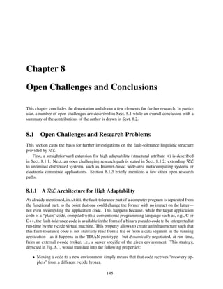 Chapter 8
Open Challenges and Conclusions
This chapter concludes the dissertation and draws a few elements for further research. In particular, a number of open challenges are described in Sect. 8.1 while an overall conclusion with a
summary of the contributions of the author is drawn in Sect. 8.2.

8.1

Open Challenges and Research Problems

This section casts the basis for further investigations on the fault-tolerance linguistic structure
provided by RεL.
First, a straightforward extension for high adaptability (structural attribute A) is described
in Sect. 8.1.1. Next, an open challenging research path is stated in Sect. 8.1.2: extending RεL
to unlimited distributed systems, such as Internet-based wide-area metacomputing systems or
electronic-commerce applications. Section 8.1.3 brieﬂy mentions a few other open research
paths.

8.1.1

A RεL Architecture for High Adaptability

As already mentioned, in ARIEL the fault-tolerance part of a computer program is separated from
the functional part, to the point that one could change the former with no impact on the latter—
not even recompiling the application code. This happens because, while the target application
code is a “plain” code, compiled with a conventional programming language such as, e.g., C or
C++, the fault-tolerance code is available in the form of a binary pseudo-code to be interpreted at
run-time by the r-code virtual machine. This property allows to create an infrastructure such that
this fault-tolerance code is not statically read from a ﬁle or from a data segment in the running
application—as it happens in the TIRAN prototype—but dynamically negotiated, at run-time,
from an external r-code broker, i.e., a server speciﬁc of the given environment. This strategy,
depicted in Fig. 8.1, would translate into the following properties:
• Moving a code to a new environment simply means that that code receives “recovery applets” from a different r-code broker.
145

 
