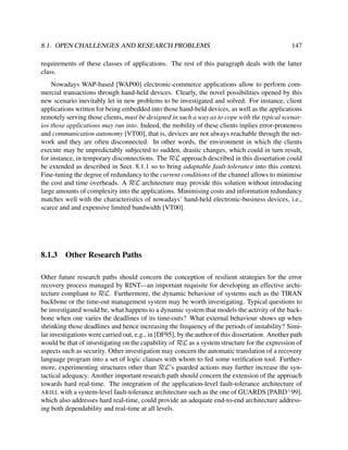 8.1. OPEN CHALLENGES AND RESEARCH PROBLEMS

147

requirements of these classes of applications. The rest of this paragraph deals with the latter
class.
Nowadays WAP-based [WAP00] electronic-commerce applications allow to perform commercial transactions through hand-held devices. Clearly, the novel possibilities opened by this
new scenario inevitably let in new problems to be investigated and solved. For instance, client
applications written for being embedded into those hand-held devices, as well as the applications
remotely serving those clients, must be designed in such a way as to cope with the typical scenarios those applications may run into. Indeed, the mobility of these clients inplies error-proneness
and communication autonomy [VT00], that is, devices are not always reachable through the network and they are often disconnected. In other words, the environment in which the clients
execute may be unpredictably subjected to sudden, drastic changes, which could in turn result,
for instance, in temporary disconnections. The RεL approach described in this dissertation could
be extended as described in Sect. 8.1.1 so to bring adaptable fault-tolerance into this context.
Fine-tuning the degree of redundancy to the current conditions of the channel allows to minimise
the cost and time overheads. A RεL architecture may provide this solution without introducing
large amounts of complexity into the applications. Minimising costs and information redundancy
matches well with the characteristics of nowadays’ hand-held electronic-business devices, i.e.,
scarce and and expensive limited bandwidth [VT00].

8.1.3

Other Research Paths

Other future research paths should concern the conception of resilient strategies for the error
recovery process managed by RINT—an important requisite for developing an effective architecture compliant to RεL. Furthermore, the dynamic behaviour of systems such as the TIRAN
backbone or the time-out management system may be worth investigating. Typical questions to
be investigated would be, what happens to a dynamic system that models the activity of the backbone when one varies the deadlines of its time-outs? What external behaviour shows up when
shrinking those deadlines and hence increasing the frequency of the periods of instability? Similar investigations were carried out, e.g., in [DF95], by the author of this dissertation. Another path
would be that of investigating on the capability of RεL as a system structure for the expression of
aspects such as security. Other investigation may concern the automatic translation of a recovery
language program into a set of logic clauses with whom to fed some veriﬁcation tool. Furthermore, experimenting structures other than RεL’s guarded actions may further increase the syntactical adequacy. Another important research path should concern the extension of the approach
towards hard real-time. The integration of the application-level fault-tolerance architecture of
ARIEL with a system-level fault-tolerance architecture such as the one of GUARDS [PABD+ 99],
which also addresses hard real-time, could provide an adequate end-to-end architecture addressing both dependability and real-time at all levels.

 
