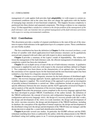 8.2. CONCLUSIONS

149

management of r-code applets both provides high adaptability (A) with respect to current environmental conditions and at the same time does not charge the application with the burden
of managing large amounts of non-functional complexity. This happens because complexity is
partitioned into three distinct and separated components. This brings evidence to our conjecture
(on p. 22) that argued that a satisfactory solution to the design problem of the management of the
fault-tolerance code can translate into an optimal management of the fault-tolerance provisions
with respect to varying environmental conditions.

8.2.2

Contributions

This dissertation provides a number of original contributions to the state-of-the-art of the structures to express fault-tolerance in the application layer of a computer system. These contributions
are now brieﬂy recalled.
The ﬁrst contribution has been the deﬁnition in Chapter 1 of the structural attributes, a sort
of base of variables with which application-level fault-tolerance structures can be qualitatively
assessed and compared with each other and with respect to above mentioned need.
Chapter 2 provides a summary of the Laprie’s model of dependability. The relation between the management of the fault-tolerance code, the efﬁcient management of redundancy, and
complexity control, has been also introduced.
Chapter 3 is an in-depth survey of state-of-the-art of fault-tolerance structure. A qualitative
assessment is supplied for each class with respect to the structural attributes deﬁned in Chapter
1. Two conjectures have been drawn on the characteristics of an optimal class. In particular,
the coexistence of two separate layers for the functional and the non-functional aspects has been
isolated as a key factor for a linguistic structure for fault-tolerance.
Chapter 4 introduces a novel linguistic structure for the fault-tolerance of distributed applications—the recovery language approach. System, application and fault models are proposed. A
workﬂow diagram is supplied. The overall design of the approach is given and an investigation
of possible technical foundations is carried out. Other contributions include an analysis of the
speciﬁc differences between the new structure and the ALFT approaches reviewed in Chapter 3,
and an analysis of the speciﬁc limitations of the recovery language approach.
Chapter 5 describes the prototype system compliant to the recovery language approach that
has been developed in project TIRAN. Contributions of the author include: the deﬁnition of
the TIRAN architecture; the concept of recovery and conﬁguration language; the design of the
conﬁguration and recovery language ARIEL; the design of a recovery pseudo-code (the r-code);
the design and development of the ARIEL-to-r-code translator; the design and development of
the ARIEL run-time executive; the design and development of the TIRAN backbone, including
its database; the conception of the algorithm of mutual suspicion; the design and development of
the distributed voting tool; the design and development of the TIRAN time-out manager; and the
design decision to adopt the α-count fault-identiﬁcation mechanism.
Chapter 6 provides several case studies. In particular, the GLIMP software and the ENEL
redundant watchdog have been co-authored by the author, while the enhancements to the TIRAN
distributed voting tool (adding spares to an N -version programming executive, or using recov-

 
