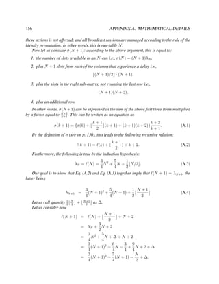156

APPENDIX A. MATHEMATICAL DETAILS

these actions is not affected; and all broadcast sessions are managed according to the rule of the
identity permutation. In other words, this is run-table N .
Now let us consider σ(N + 1): according to the above argument, this is equal to:
1. the number of slots available in an N -run i.e., σ(N ) = (N + 1)λN ,
2. plus N + 1 slots from each of the columns that experience a delay i.e.,
(N + 1)/2 · (N + 1),
3. plus the slots in the right sub-matrix, not counting the last row i.e.,
(N + 1)(N + 2),
4. plus an additional row.
In other words, σ(N + 1) can be expressed as the sum of the above ﬁrst three items multiplied
by a factor equal to N +2 . This can be written as an equation as
N +1
k+1
k+2
(k + 1) + (k + 1)(k + 2)
.
2
k+1

σ(k + 1) = σ(k) +

(A.1)

By the deﬁnition of σ (see on p. 130), this leads to the following recursive relation:
k+1
+ k + 2.
2
Furthermore, the following is true by the induction hypothesis:
(k + 1) = (k) +

3
5
1
λN = (N ) = N 2 + N + N/2 .
4
4
2

(A.2)

(A.3)

Our goal is to show that Eq. (A.2) and Eq. (A.3) together imply that (N + 1) = λN +1 , the
latter being
3
5
1 N +1
(N + 1)2 + (N + 1) +
4
4
2
2

λN +1 =
1
Let us call quantity 2
Let us consider now

N
2

+

N +1
2

(N + 1) =

as ∆.

(N ) +

N +1
+N +2
2

3
= λN + N + 2
2
3 2 5
=
N + N +∆+N +2
4
4
3
6
3 9
=
(N + 1)2 − N − + N + 2 + ∆
4
4
4 4
3
5
N
=
(N + 1)2 + (N + 1) −
+ ∆.
4
4
2

(A.4)

 