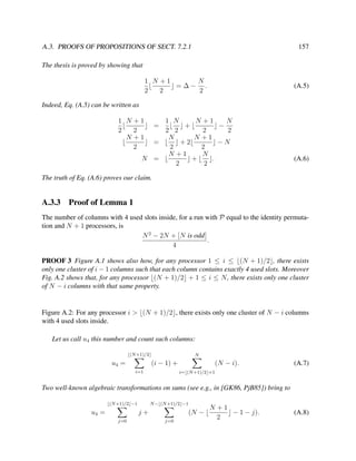 A.3. PROOFS OF PROPOSITIONS OF SECT. 7.2.1

157

The thesis is proved by showing that
1 N +1
N
=∆− .
2
2
2

(A.5)

Indeed, Eq. (A.5) can be written as
1 N +1
2
2
N +1
2

1 N
N +1
N
+
−
2 2
2
2
N
N +1
=
+2
−N
2
2
N
N +1
+
.
N =
2
2
=

(A.6)

The truth of Eq. (A.6) proves our claim.

A.3.3

Proof of Lemma 1

The number of columns with 4 used slots inside, for a run with P equal to the identity permutation and N + 1 processors, is
N 2 − 2N + [N is odd]
.
4
PROOF 3 Figure A.1 shows also how, for any processor 1 ≤ i ≤ (N + 1)/2 , there exists
only one cluster of i − 1 columns such that each column contains exactly 4 used slots. Moreover
Fig. A.2 shows that, for any processor (N + 1)/2 + 1 ≤ i ≤ N , there exists only one cluster
of N − i columns with that same property.

Figure A.2: For any processor i > (N + 1)/2 , there exists only one cluster of N − i columns
with 4 used slots inside.
Let us call u4 this number and count such columns:
(N +1)/2

N

(i − 1) +

u4 =
i=1

(N − i).

(A.7)

i= (N +1)/2 +1

Two well-known algebraic transformations on sums (see e.g., in [GK86, PjB85]) bring to
(N +1)/2 −1

u4 =

N − (N +1)/2 −1

(N −

j+
j=0

j=0

N +1
− 1 − j).
2

(A.8)

 