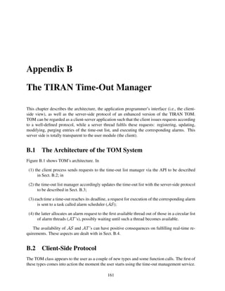 Appendix B
The TIRAN Time-Out Manager
This chapter describes the architecture, the application programmer’s interface (i.e., the clientside view), as well as the server-side protocol of an enhanced version of the TIRAN TOM.
TOM can be regarded as a client-server application such that the client issues requests according
to a well-deﬁned protocol, while a server thread fulﬁls these requests: registering, updating,
modifying, purging entries of the time-out list, and executing the corresponding alarms. This
server side is totally transparent to the user module (the client).

B.1

The Architecture of the TOM System

Figure B.1 shows TOM’s architecture. In
(1) the client process sends requests to the time-out list manager via the API to be described
in Sect. B.2; in
(2) the time-out list manager accordingly updates the time-out list with the server-side protocol
to be described in Sect. B.3;
(3) each time a time-out reaches its deadline, a request for execution of the corresponding alarm
is sent to a task called alarm scheduler (AS);
(4) the latter allocates an alarm request to the ﬁrst available thread out of those in a circular list
of alarm threads (AT ’s), possibly waiting until such a thread becomes available.
The availability of AS and AT ’s can have positive consequences on fulﬁlling real-time requirements. These aspects are dealt with in Sect. B.4.

B.2

Client-Side Protocol

The TOM class appears to the user as a couple of new types and some function calls. The ﬁrst of
these types comes into action the moment the user starts using the time-out management service.
161

 