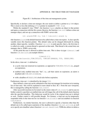 162

APPENDIX B. THE TIRAN TIME-OUT MANAGER

Figure B.1: Architecture of the time-out management system.
Speciﬁcally, to declare a time-out manager, the user needs to deﬁne a pointer to a TOM object.
This is more or less like deﬁning a FILE pointer in standard C: TOM *tom.
Within the standard C class “FILE”, the function fopen attaches an object to that pointer
and opens a connection with the ﬁle system; likewise, the function tom init deﬁnes a time-out
manager object, and sets up a connection with TOM’s server-side:
int alarm(TOM *); tom = tom init( alarm );
(the function alarm is the default function to be called when a time-out expires. A class-speciﬁc
variable stores this function pointer. This default value can be changed afterwards by setting
another, object-speciﬁc, variable). Function tom init is node-speciﬁc; that is, the ﬁrst time it
is called on a node, a custom thread is spawned on that node. That thread is the actual time-out
manager, that is, TOM’s server-side.
At this point the user is allowed to deﬁne time-outs. This is done via type timeout t and
function tom declare; an example follows:
timeout t t;
tom declare(&t,TOM CYCLIC, TOM SET ENABLE, TID, DEADLINE).
In the above, time-out t is deﬁned as:
• a cyclic time-out (renewed on expiration; as opposed to TOM NON CYCLIC, i.e., purged
on expiration),
• enabled (only enabled time-outs “ﬁre”, i.e., call their alarm on expiration; an alarm is
disabled with TOM SET DISABLE),
• with a deadline of DEADLINE clock ticks before expiration.
Furthermore, time-out t is identiﬁed by the integer TID.
Once deﬁned, a time-out can be submitted to the time-out manager for insertion in its running
list of time-outs—this will be explained in more detail in Sect. B.3. From the user viewpoint,
this is managed by calling the function tom insert.
After successful insertion (to be tested via the return value of tom insert), and in case no
further control is speciﬁed, an enabled time-out will trigger the call of the default alarm function
after the speciﬁed deadline. This behaviour would be cyclic if the original time-out is deﬁned
as such. Further control is still possible though. For instance, a time-out can be temporarily
suspended while in the time-out list via function tom disable and (re)-enabled via function
tom enable.
Furthermore, via similar functions, the user is allowed to specify a function other than the
default one to be called upon expiration of the deadline (function tom set action), as well
as to specify new deadline values (function tom set deadline). TOM also allows to delete a

 