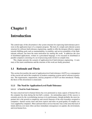 Chapter 1
Introduction
The central topic of this dissertation is the system structure for expressing fault-tolerance provisions in the application layer of a computer program. The lack of a simple and coherent system
structure for software fault-tolerance engineering, capable to offer the designer effective support
towards fulﬁlling goals such as maintainability, re-usability, and service portability of the faulttolerant software, has been the main motivation for starting this work. It addresses the class
of distributed applications, written in a procedural language, to be executed on distributed or
parallel computers consisting of a set of processing nodes known at compile time.
This chapter presents the scenario of application-level fault-tolerance engineering. A summary of the main contributions and the structure of this work are ﬁnally presented.

1.1

Rationale and Thesis

This section ﬁrst justiﬁes the need of application-level fault-tolerance (ALFT) as a consequence
of the crucial role and of the complexity of modern computing systems and of software in particular. The requirements, impairments, and key properties of ALFT are then introduced. Finally,
the thesis of this dissertation is enunciated.

1.1.1

The Need for Application-Level Fault-Tolerance

1.1.1.1

A Need for Fault-Tolerance

No man conceived tool in human history has ever permeated as many aspects of human life as
the computer has done during the last half a century. An outstanding aspect of this success is
certainly given by the overwhelming increase in its performance, though probably the most important one is the growth in complexity and crucial character of the roles nowadays assigned to
computers—human society more and more expects and relies on good quality of complex services supplied by computers. More and more these services become vital, in the sense that lack of
timely delivery ever more often can have immediate consequences on capitals, the environment,
and even human lives.
1

 
