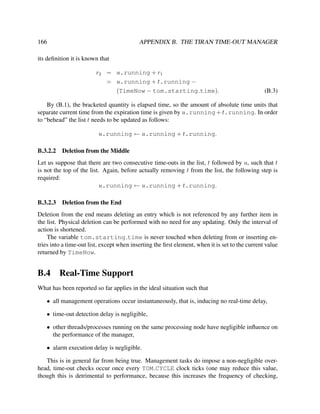 166

APPENDIX B. THE TIRAN TIME-OUT MANAGER

its deﬁnition it is known that
r2 = u.running + r1
= u.running + t.running −
(TimeNow − tom.starting time).

(B.3)

By (B.1), the bracketed quantity is elapsed time, so the amount of absolute time units that
separate current time from the expiration time is given by u.running + t.running. In order
to “behead” the list t needs to be updated as follows:
u.running ← u.running + t.running.
B.3.2.2

Deletion from the Middle

Let us suppose that there are two consecutive time-outs in the list, t followed by u, such that t
is not the top of the list. Again, before actually removing t from the list, the following step is
required:
u.running ← u.running + t.running.
B.3.2.3

Deletion from the End

Deletion from the end means deleting an entry which is not referenced by any further item in
the list. Physical deletion can be performed with no need for any updating. Only the interval of
action is shortened.
The variable tom.starting time is never touched when deleting from or inserting entries into a time-out list, except when inserting the ﬁrst element, when it is set to the current value
returned by TimeNow.

B.4

Real-Time Support

What has been reported so far applies in the ideal situation such that
• all management operations occur instantaneously, that is, inducing no real-time delay,
• time-out detection delay is negligible,
• other threads/processes running on the same processing node have negligible inﬂuence on
the performance of the manager,
• alarm execution delay is negligible.
This is in general far from being true. Management tasks do impose a non-negligible overhead, time-out checks occur once every TOM CYCLE clock ticks (one may reduce this value,
though this is detrimental to performance, because this increases the frequency of checking,

 