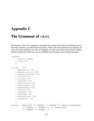 Appendix C
The Grammar of ARIEL
The grammar of the ARIEL language is provided in this chapter in the form of an abridged source
ﬁle witten with the yacc [Joh75] parser generator. The C code that implements the semantics of
ARIEL has been omitted for the sake of readability. For the same reason, the terminal symbols
and their deﬁnitions, in the form of a lex [LMB92] lexical analyser, have not been included.
rlstats:
| rlstats rlstat
| error ’n’
;
rlstat:
’n’
| definition ’n’
| default_action ’n’
| number_of_nodes ’n’
| section ’n’
| include ’n’
| timeouts ’n’
| definitions ’n’
| identifiers ’n’
| alphacounts ’n’
| aliases ’n’
| logicals ’n’
| watchdog ’n’
| nversiontask ’n’
| injection ’n’
;
aliases

KEYW_TASK ’[’ NUMBER ’,’ NUMBER ’]’ KEYW_IS KEYW_MBOX
’[’ NUMBER ’,’ NUMBER ’]’ ’,’ KEYW_ALIAS
’[’ NUMBER ’,’ NUMBER ’]’
171

 