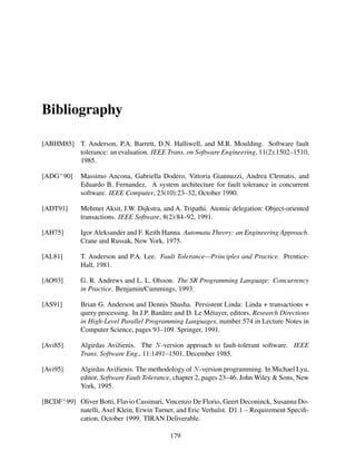 Bibliography
[ABHM85] T. Anderson, P.A. Barrett, D.N. Halliwell, and M.R. Moulding. Software fault
tolerance: an evaluation. IEEE Trans. on Software Engineering, 11(2):1502–1510,
1985.
[ADG+ 90]

Massimo Ancona, Gabriella Dodero, Vittoria Giannuzzi, Andrea Clematis, and
Eduardo B. Fernandez. A system architecture for fault tolerance in concurrent
software. IEEE Computer, 23(10):23–32, October 1990.

[ADT91]

Mehmet Aksit, J.W. Dijkstra, and A. Tripathi. Atomic delegation: Object-oriented
transactions. IEEE Software, 8(2):84–92, 1991.

[AH75]

Igor Aleksander and F. Keith Hanna. Automata Theory: an Engineering Approach.
Crane and Russak, New York, 1975.

[AL81]

T. Anderson and P.A. Lee. Fault Tolerance—Principles and Practice. PrenticeHall, 1981.

[AO93]

G. R. Andrews and L. L. Olsson. The SR Programming Language: Concurrency
in Practice. Benjamin/Cummings, 1993.

[AS91]

Brian G. Anderson and Dennis Shasha. Persistent Linda: Linda + transactions +
query processing. In J.P. Banˆ tre and D. Le M´ tayer, editors, Research Directions
a
e
in High-Level Parallel Programming Languages, number 574 in Lecture Notes in
Computer Science, pages 93–109. Springer, 1991.

[Avi85]

Algirdas Avi˘ ienis. The N -version approach to fault-tolerant software. IEEE
z
Trans. Software Eng., 11:1491–1501, December 1985.

[Avi95]

Algirdas Avi˘ ienis. The methodology of N -version programming. In Michael Lyu,
z
editor, Software Fault Tolerance, chapter 2, pages 23–46. John Wiley & Sons, New
York, 1995.

[BCDF+ 99] Oliver Botti, Flavio Cassinari, Vincenzo De Florio, Geert Deconinck, Susanna Donatelli, Axel Klein, Erwin Turner, and Eric Verhulst. D1.1 – Requirement Speciﬁcation, October 1999. TIRAN Deliverable.
179

 