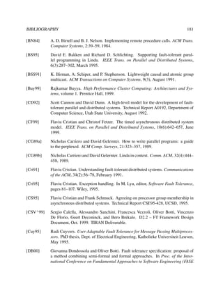 BIBLIOGRAPHY

181

[BN84]

A. D. Birrell and B. J. Nelson. Implementing remote procedure calls. ACM Trans.
Computer Systems, 2:39–59, 1984.

[BS95]

David E. Bakken and Richard D. Schlichting. Supporting fault-tolerant parallel programming in Linda. IEEE Trans. on Parallel and Distributed Systems,
6(3):287–302, March 1995.

[BSS91]

K. Birman, A. Schiper, and P. Stephenson. Lightweight causal and atomic group
multicast. ACM Transactions on Computer Systems, 9(3), August 1991.

[Buy99]

Rajkumar Buyya. High Performance Cluster Computing: Architectures and Systems, volume 1. Prentice Hall, 1999.

[CD92]

Scott Cannon and David Dunn. A high-level model for the development of faulttolerant parallel and distributed systems. Technical Report A0192, Department of
Computer Science, Utah State University, August 1992.

[CF99]

Flaviu Cristian and Christof Fetzer. The timed asynchronous distributed system
model. IEEE Trans. on Parallel and Distributed Systems, 10(6):642–657, June
1999.

[CG89a]

Nicholas Carriero and David Gelernter. How to write parallel programs: a guide
to the perplexed. ACM Comp. Surveys, 21:323–357, 1989.

[CG89b]

Nicholas Carriero and David Gelernter. Linda in context. Comm. ACM, 32(4):444–
458, 1989.

[Cri91]

Flaviu Cristian. Understanding fault-tolerant distributed systems. Communications
of the ACM, 34(2):56–78, February 1991.

[Cri95]

Flaviu Cristian. Exception handling. In M. Lyu, editor, Software Fault Tolerance,
pages 81–107. Wiley, 1995.

[CS95]

Flaviu Cristian and Frank Schmuck. Agreeing on processor group membership in
asynchronous distributed systems. Technical Report CSE95-428, UCSD, 1995.

[CSV+ 99]

Sergio Calella, Alessandro Sanchini, Francesca Vezzoli, Oliver Botti, Vincenzo
De Florio, Geert Deconinck, and Bero Brekalo. D2.2 – FT Framework Design
Document, Oct. 1999. TIRAN Deliverable.

[Cuy95]

Rudi Cuyvers. User-Adaptable Fault Tolerance for Message Passing Multiprocessors. PhD thesis, Dept. of Electrical Engineering, Katholieke Universiteit Leuven,
May 1995.

[DB00]

Giovanna Dondossola and Oliver Botti. Fault tolerance speciﬁcation: proposal of
a method combining semi-formal and formal approaches. In Proc. of the International Conference on Fundamental Approaches to Software Engineering (FASE

 