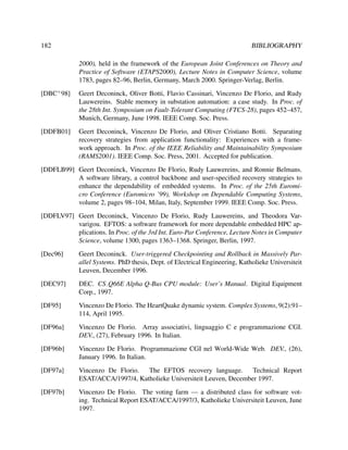 182

BIBLIOGRAPHY
2000), held in the framework of the European Joint Conferences on Theory and
Practice of Software (ETAPS2000), Lecture Notes in Computer Science, volume
1783, pages 82–96, Berlin, Germany, March 2000. Springer-Verlag, Berlin.

[DBC+ 98]

Geert Deconinck, Oliver Botti, Flavio Cassinari, Vincenzo De Florio, and Rudy
Lauwereins. Stable memory in substation automation: a case study. In Proc. of
the 28th Int. Symposium on Fault-Tolerant Computing (FTCS-28), pages 452–457,
Munich, Germany, June 1998. IEEE Comp. Soc. Press.

[DDFB01]

Geert Deconinck, Vincenzo De Florio, and Oliver Cristiano Botti. Separating
recovery strategies from application functionality: Experiences with a framework approach. In Proc. of the IEEE Reliability and Maintainability Symposium
(RAMS2001). IEEE Comp. Soc. Press, 2001. Accepted for publication.

[DDFLB99] Geert Deconinck, Vincenzo De Florio, Rudy Lauwereins, and Ronnie Belmans.
A software library, a control backbone and user-speciﬁed recovery strategies to
enhance the dependability of embedded systems. In Proc. of the 25th Euromicro Conference (Euromicro ’99), Workshop on Dependable Computing Systems,
volume 2, pages 98–104, Milan, Italy, September 1999. IEEE Comp. Soc. Press.
[DDFLV97] Geert Deconinck, Vincenzo De Florio, Rudy Lauwereins, and Theodora Varvarigou. EFTOS: a software framework for more dependable embedded HPC applications. In Proc. of the 3rd Int. Euro-Par Conference, Lecture Notes in Computer
Science, volume 1300, pages 1363–1368. Springer, Berlin, 1997.
[Dec96]

Geert Deconinck. User-triggered Checkpointing and Rollback in Massively Parallel Systems. PhD thesis, Dept. of Electrical Engineering, Katholieke Universiteit
Leuven, December 1996.

[DEC97]

DEC. CS Q66E Alpha Q-Bus CPU module: User’s Manual. Digital Equipment
Corp., 1997.

[DF95]

Vincenzo De Florio. The HeartQuake dynamic system. Complex Systems, 9(2):91–
114, April 1995.

[DF96a]

Vincenzo De Florio. Array associativi, linguaggio C e programmazione CGI.
DEV., (27), February 1996. In Italian.

[DF96b]

Vincenzo De Florio. Programmazione CGI nel World-Wide Web. DEV., (26),
January 1996. In Italian.

[DF97a]

Vincenzo De Florio.
The EFTOS recovery language.
Technical Report
ESAT/ACCA/1997/4, Katholieke Universiteit Leuven, December 1997.

[DF97b]

Vincenzo De Florio. The voting farm — a distributed class for software voting. Technical Report ESAT/ACCA/1997/3, Katholieke Universiteit Leuven, June
1997.

 