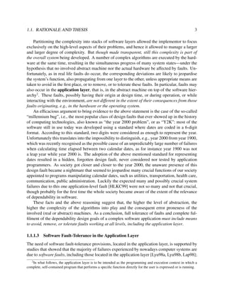 1.1. RATIONALE AND THESIS

3

Partitioning the complexity into stacks of software layers allowed the implementor to focus
exclusively on the high-level aspects of their problems, and hence it allowed to manage a larger
and larger degree of complexity. But though made transparent, still this complexity is part of
the overall system being developed. A number of complex algorithms are executed by the hardware at the same time, resulting in the simultaneous progress of many system states—under the
hypothesis that no involved abstract machine nor the actual hardware be affected by faults. Unfortunately, as in real life faults do occur, the corresponding deviations are likely to jeopardise
the system’s function, also propagating from one layer to the other, unless appropriate means are
taken to avoid in the ﬁrst place, or to remove, or to tolerate these faults. In particular, faults may
also occur in the application layer, that is, in the abstract machine on top of the software hierarchy2 . These faults, possibly having their origin at design time, or during operation, or while
interacting with the environment, are not different in the extent of their consequences from those
faults originating, e.g., in the hardware or the operating system.
An efﬁcacious argument to bring evidence to the above statement is the case of the so-called
“millennium bug”, i.e., the most popular class of design faults that ever showed up in the history
of computing technologies, also known as “the year 2000 problem”, or as “Y2K”: most of the
software still in use today was developed using a standard where dates are coded in a 6-digit
format. According to this standard, two digits were considered as enough to represent the year.
Unfortunately this translates into the impossibility to distinguish, e.g., year 2000 from year 1900,
which was recently recognised as the possible cause of an unpredictably large number of failures
when calculating time elapsed between two calendar dates, as for instance year 1900 was not
a leap year while year 2000 is. The adoption of the above mentioned standard for representing
dates resulted in a hidden, forgotten design fault, never considered nor tested by application
programmers. As society got closer and closer to the year 2000, the unaware presence of this
design fault became a nightmare that seemed to jeopardise many crucial functions of our society
appointed to programs manipulating calendar dates, such us utilities, transportation, health care,
communication, public administration. Luckily the expected many and possibly crucial system
failures due to this one application-level fault [HLKC99] were not so many and not that crucial,
though probably for the ﬁrst time the whole society became aware of the extent of the relevance
of dependability in software.
These facts and the above reasoning suggest that, the higher the level of abstraction, the
higher the complexity of the algorithms into play and the consequent error proneness of the
involved (real or abstract) machines. As a conclusion, full tolerance of faults and complete fulﬁlment of the dependability design goals of a complex software application must include means
to avoid, remove, or tolerate faults working at all levels, including the application layer.
1.1.1.3

Software Fault-Tolerance in the Application Layer

The need of software fault-tolerance provisions, located in the application layer, is supported by
studies that showed that the majority of failures experienced by nowadays computer systems are
due to software faults, including those located in the application layer [Lyu98a, Lyu98b, Lap98];
2

In what follows, the application layer is to be intended as the programming and execution context in which a
complete, self-contained program that performs a speciﬁc function directly for the user is expressed or is running.

 