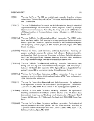 BIBLIOGRAPHY

183

[DF98]

Vincenzo De Florio. The DIR net: A distributed system for detection, isolation,
and recovery. Technical Report ESAT/ACCA/1998/1, Katholieke Universiteit Leuven, October 1998.

[DFDL97]

Vincenzo De Florio, Geert Deconinck, and Rudy Lauwereins. An application-level
dependable technique for farmer-worker parallel programs. In Proc. of the HighPerformance Computing and Networking Int. Conf. and Exhib. (HPCN Europe
1997), Lecture Notes in Computer Science, volume 1225, pages 644–653. Springer,
Berlin, 1997.

[DFDL98a] Vincenzo De Florio, Geert Deconinck, and Rudy Lauwereins. The EFTOS voting
farm: a software tool for fault masking in message passing parallel environments.
In Proc. of the 24th Euromicro Conference (Euromicro ’98), Workshop on Dependable Computing Systems, pages 379–386, V¨ ster˚ s, Sweden, August 1998. IEEE
a a
Comp. Soc. Press.
[DFDL98b] Vincenzo De Florio, Geert Deconinck, and Rudy Lauwereins. Recovery languages: an effective structure for software fault tolerance. In FastAbstract Proceedings of the Ninth International Symposium on Software Reliability Engineering (ISSRE’98), pages 39–40, Paderborn, Germany, November 1998. Available at
URL http://www.chillarege.com/issre/fastabstracts/98411.html.
[DFDL98c] Vincenzo De Florio, Geert Deconinck, and Rudy Lauwereins. Software tool combining fault masking with user-deﬁned recovery strategies. IEE Proceedings –
Software, 145(6):203–211, December 1998. Special Issue on Dependable Computing Systems. IEE in association with the British Computer Society.
[DFDL98d] Vincenzo De Florio, Geert Deconinck, and Rudy Lauwereins. A time-out management system for real-time distributed applications. IEEE Trans. on Computers,
1998. Submitted for publication.
[DFDL99]

Vincenzo De Florio, Geert Deconinck, and Rudy Lauwereins. An applicationlevel dependable technique for farmer-worker parallel programs. Informatica,
23(2):275–281, May 1999. A ﬁrst version of this paper appeared as [DFDL97].

[DFDL00a] Vincenzo De Florio, Geert Deconinck, and Rudy Lauwereins. An algorithm for
tolerating crash failures in distributed systems. In Proc. of the 7th Annual IEEE
International Conference and Workshop on the Engineering of Computer Based
Systems (ECBS), pages 9–17, Edinburgh, Scotland, April 2000. IEEE Comp. Soc.
Press.
[DFDL00b] Vincenzo De Florio, Geert Deconinck, and Rudy Lauwereins. Application-level
time-out support for real-time systems. In Proc. of the 6th IFAC Workshop on
Algorithms and Architectures for Real-Time Control (AARTC’2000), pages 31–36,
Palma de Mallorca, Spain, May 2000.

 