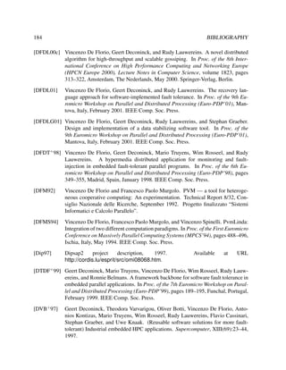 184

BIBLIOGRAPHY

[DFDL00c] Vincenzo De Florio, Geert Deconinck, and Rudy Lauwereins. A novel distributed
algorithm for high-throughput and scalable gossiping. In Proc. of the 8th International Conference on High Performance Computing and Networking Europe
(HPCN Europe 2000), Lecture Notes in Computer Science, volume 1823, pages
313–322, Amsterdam, The Nederlands, May 2000. Springer-Verlag, Berlin.
[DFDL01]

Vincenzo De Florio, Geert Deconinck, and Rudy Lauwereins. The recovery language approach for software-implemented fault tolerance. In Proc. of the 9th Euromicro Workshop on Parallel and Distributed Processing (Euro-PDP’01), Mantova, Italy, February 2001. IEEE Comp. Soc. Press.

[DFDLG01] Vincenzo De Florio, Geert Deconinck, Rudy Lauwereins, and Stephan Graeber.
Design and implementation of a data stabilizing software tool. In Proc. of the
9th Euromicro Workshop on Parallel and Distributed Processing (Euro-PDP’01),
Mantova, Italy, February 2001. IEEE Comp. Soc. Press.
[DFDT+ 98] Vincenzo De Florio, Geert Deconinck, Mario Truyens, Wim Rosseel, and Rudy
Lauwereins. A hypermedia distributed application for monitoring and faultinjection in embedded fault-tolerant parallel programs. In Proc. of the 6th Euromicro Workshop on Parallel and Distributed Processing (Euro-PDP’98), pages
349–355, Madrid, Spain, January 1998. IEEE Comp. Soc. Press.
[DFM92]

Vincenzo De Florio and Francesco Paolo Murgolo. PVM — a tool for heterogeneous cooperative computing: An experimentation. Technical Report 8/32, Consiglio Nazionale delle Ricerche, September 1992. Progetto ﬁnalizzato “Sistemi
Informatici e Calcolo Parallelo”.

[DFMS94]

Vincenzo De Florio, Francesco Paolo Murgolo, and Vincenzo Spinelli. PvmLinda:
Integration of two different computation paradigms. In Proc. of the First Euromicro
Conference on Massively Parallel Computing Systems (MPCS’94), pages 488–496,
Ischia, Italy, May 1994. IEEE Comp. Soc. Press.

[Dip97]

Dipsap2
project
description,
1997.
http://cordis.lu/esprit/src/omi08068.htm.

Available

at

URL

[DTDF+ 99] Geert Deconinck, Mario Truyens, Vincenzo De Florio, Wim Rosseel, Rudy Lauwereins, and Ronnie Belmans. A framework backbone for software fault tolerance in
embedded parallel applications. In Proc. of the 7th Euromicro Workshop on Parallel and Distributed Processing (Euro-PDP’99), pages 189–195, Funchal, Portugal,
February 1999. IEEE Comp. Soc. Press.
[DVB+ 97]

Geert Deconinck, Theodora Varvarigou, Oliver Botti, Vincenzo De Florio, Antonios Kontizas, Mario Truyens, Wim Rosseel, Rudy Lauwereins, Flavio Cassinari,
Stephan Graeber, and Uwe Knaak. (Reusable software solutions for more faulttolerant) Industrial embedded HPC applications. Supercomputer, XIII(69):23–44,
1997.

 