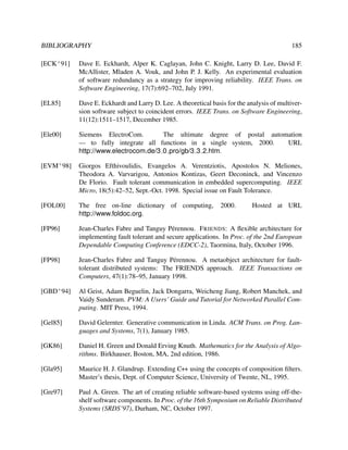 BIBLIOGRAPHY

185

[ECK+ 91]

Dave E. Eckhardt, Alper K. Caglayan, John C. Knight, Larry D. Lee, David F.
McAllister, Mladen A. Vouk, and John P. J. Kelly. An experimental evaluation
of software redundancy as a strategy for improving reliability. IEEE Trans. on
Software Engineering, 17(7):692–702, July 1991.

[EL85]

Dave E. Eckhardt and Larry D. Lee. A theoretical basis for the analysis of multiversion software subject to coincident errors. IEEE Trans. on Software Engineering,
11(12):1511–1517, December 1985.

[Ele00]

Siemens ElectroCom.
The ultimate degree of postal automation
— to fully integrate all functions in a single system, 2000.
URL
http://www.electrocom.de/3 0 pro/gb/3 3 2.htm.

[EVM+ 98]

Giorgos Efthivoulidis, Evangelos A. Verentziotis, Apostolos N. Meliones,
Theodora A. Varvarigou, Antonios Kontizas, Geert Deconinck, and Vincenzo
De Florio. Fault tolerant communication in embedded supercomputing. IEEE
Micro, 18(5):42–52, Sept.-Oct. 1998. Special issue on Fault Tolerance.

[FOL00]

The free on-line dictionary of computing,
http://www.foldoc.org.

[FP96]

Jean-Charles Fabre and Tanguy P´ rennou. F RIENDS: A ﬂexible architecture for
e
implementing fault tolerant and secure applications. In Proc. of the 2nd European
Dependable Computing Conference (EDCC-2), Taormina, Italy, October 1996.

[FP98]

Jean-Charles Fabre and Tanguy P´ rennou. A metaobject architecture for faulte
tolerant distributed systems: The FRIENDS approach. IEEE Transactions on
Computers, 47(1):78–95, January 1998.

[GBD+ 94]

Al Geist, Adam Beguelin, Jack Dongarra, Weicheng Jiang, Robert Manchek, and
Vaidy Sunderam. PVM: A Users’ Guide and Tutorial for Networked Parallel Computing. MIT Press, 1994.

[Gel85]

David Gelernter. Generative communication in Linda. ACM Trans. on Prog. Languages and Systems, 7(1), January 1985.

[GK86]

Daniel H. Green and Donald Erving Knuth. Mathematics for the Analysis of Algorithms. Birkhauser, Boston, MA, 2nd edition, 1986.

[Gla95]

Maurice H. J. Glandrup. Extending C++ using the concepts of composition ﬁlters.
Master’s thesis, Dept. of Computer Science, University of Twente, NL, 1995.

[Gre97]

Paul A. Green. The art of creating reliable software-based systems using off-theshelf software components. In Proc. of the 16th Symposium on Reliable Distributed
Systems (SRDS’97), Durham, NC, October 1997.

2000.

Hosted at URL

 