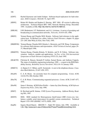 186

BIBLIOGRAPHY

[GS97]

Rachid Guerraoui and Andr´ Schiper. Software-based replication for fault tolere
ance. IEEE Computer, 30(4):68–74, April 1997.

[HD95]

Robert M. Hinden and Stephen E. Deering. RFC 1884 - IP version 6 addressing
architecture. Technical Report RFC 1884, Network Working Group, December
1995. Available at URL http://ds.internic.net/rfc/rfc1884.txt.

[HHL88]

S.M. Hedetniemi, S.T. Hedetniemi, and A.L. Leistman. A survey of gossiping and
broadcasting in communication networks. Networks, 18:419–435, 1988.

[HK95]

Yennun Huang and Chandra M.R. Kintala. Software fault tolerance in the application layer. In Michael Lyu, editor, Software Fault Tolerance, chapter 10, pages
231–248. John Wiley & Sons, New York, 1995.

[HKBW96] Yennun Huang, Chandra M.R. Kintala, L. Bernstein, and Y.M. Wang. Components
for software fault tolerance and rejuvenation. AT&T Technical Journal, pages 29–
37, March/April 1996.
[HKKF95]

Yennun Huang, Chandra Kintala, N. Kolettis, and N. D. Fulton. Software rejuvenation: Analysis, module and applications. In Proc. of the 25th International
Symposium on Fault-Tolerant Computing (FTCS-25), June 1995.

[HLKC99]

Christian K. Hansen, Kenneth P. LaSala, Samuel Keene, and Anthony Coppola.
The status of reliability engineering technology 1999 — a report to the IEEE Reliability Society. Reliability Society Newsletter, 45(1):10–14, January 1999.

[HMS72]

A. Hajnal, E. C. Milner, and E. Szemeredi. A cure to the telephone disease. Canadian Math Bullettin, 15:447–450, 1972.

[Hoa69]

C. A. R. Hoare. An axiomatic basis for computer programming. Comm. ACM,
12(10):576–580, October 1969.

[Hoa78]

C. A. R. Hoare. Communicating sequential processes. Comm. ACM, 21:667–677,
1978.

[Hor98]

James J. Horning. ACM Fellow Proﬁle — James Jay (Jim) Horning. ACM Software
Engineering Notes, 23(4), July 1998.

[HS87]

K. Haviland and B. Salama. UNIX System Programming. Addison-Wesley, Reading MA, 1987.

[IEE95]

IEEE. IEEE standard for Heterogeneous InterConnect (HIC) (Low-cost, lowlatency scalable serial interconnect for parallel system construction). Technical
Report 1355-1995 (ISO/IEC 14575), IEEE, 1995.

[Inq96]

Inquiry Board Report. ARIANE 5 – ﬂight 501 failure, July 1996. Available at
URL http://www.esrin.esa.it/htdocs/tidc/Press/Press96/ariane5rep.html.

 