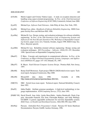 BIBLIOGRAPHY

189

[LVL00]

Martin Lippert and Cristina Videira Lopes. A study on exception detection and
handling using aspect-oriented programming. In Proc. of the 22nd International
Conference on Software Engineering (ICSE’2000), Limmerick, Ireland, June 2000.

[Lyu95]

Michael Lyu. Software Fault Tolerance. John Wiley & Sons, New York, 1995.

[Lyu96]

Michael Lyu, editor. Handbook of Software Reliability Engineering. IEEE Computer Society Press and McGraw-Hill, 1996.

[Lyu98a]

Michael R. Lyu. Design, testing, and evaluation techniques for software reliability
engineering. In Proc. of the 24th Euromicro Conf. on Engineering Systems and
Software for the Next Decade (Euromicro’98), Workshop on Dependable Computing Systems, pages xxxix–xlvi, V¨ ster˚ s, Sweden, August 1998. IEEE Comp. Soc.
a a
Press. (Keynote speech).

[Lyu98b]

Michael R. Lyu. Reliability-oriented software engineering: Design, testing and
evaluation techniques. IEE Proceedings – Software, 145(6):191–197, December
1998. Special Issue on Dependable Computing Systems.

[Mae87]

P. Maes. Concepts and experiments in computational reﬂection. In Proc. of the
Conference on Object-Oriented Programming Systems, Languages, and Applications (OOPSLA-87), pages 147–155, Orlando, FL, 1987.

[Mey97]

B. Meyer. Fault-Tolerant Computer Systems Design. Prentice-Hall, New Jersey,
1997.

[Mor00]

Benny Graff Mortensen. Esprit project TIRAN (28620) third review report. Technical report, European Commission, May 2000.

[Mos98]

Mosaic020
data
sheet,
1998.
http://www.omimo.be/companies/dasa 004.htm.

[NRC93]

NRC. Switch focus team report. Technical report, National Reliability Council,
June 1993.

[Paa95]

Jukka Paakki. Attribute grammar paradigms: A high-level methodology in language implementation. ACM Computing Surveys, 27(2), June 1995.

Available

at

URL

[PABD+ 99] David Powell, Jean Arlat, Ljerka Beus-Dukic, Andrea Bondavalli, Paolo Coppola, Alessandro Fantechi, Eric Jenn, Christophe Rab´ jac, and Andy Wellings.
e
GUARDS: A generic upgradable architecture for real-time dependable systems.
IEEE Trans. on Parallel and Distributed Systems, 10(6):580–599, June 1999.
[Par96a]

Parsytec. Embedded Parix Programmer’s Guide. Parsytec CC Series Hardware
Documentation. Parsytec GmbH, Aachen, Germany, 1996.

 