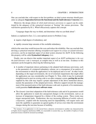 6

CHAPTER 1. INTRODUCTION

One can conclude that, with respect to the ﬁrst problem, an ideal system structure should guarantee an adequate Separation between the functional and the fault-tolerance Concerns (SC).
Moreover, the design choice of which fault-tolerance provisions to support can be conditioned by the adequacy of the syntactical structure at “hosting” the various provisions. The
well-known quotation by B. L. Whorf efﬁcaciously captures this concept:
“Language shapes the way we think, and determines what we can think about”:
Indeed, as explained in Sect. 2.2, a non-optimal answer to Problem 2 may
• require a high degree of redundancy, and
• rapidly consume large amounts of the available redundancy,
which at the same time would increase the costs and reduce the reliability. One can conclude that,
devising a syntactical structure offering straightforward support to a large set of fault-tolerance
provisions, can be an important aspect of an ideal system structure for ALFT. In the following
this property will be called Syntactical Adequacy (SA).
Finally, one can observe that another important aspect of an ALFT architecture is the way
the fault-tolerance code is managed, at compile time as well as at run time. Evidence to this
statement can be brought by observing the following facts:
• A number of important choices pertaining to the adopted fault-tolerance provisions, such
as the parameters of a temporal redundancy scheme, are a consequence of an analysis of
the environment in which the application is to be deployed and is to run5 . In other words,
depending on the target environments, the set of (external) impairments that might affect
the application can vary considerably (see Chapter 2). Now, while it may be in principle
straightforward to port an existing code to an other computer system, porting the service
supplied by that code may require a proper adjustment of the above mentioned choices,
namely the parameters of the adopted provisions. Effective support towards the management of the parametrisation of the fault-tolerance code and, in general, of its maintenance,
could guarantee fault-tolerance software reuse.
• The dynamic (run-time) adaptation of the fault-tolerance code and of its parameters would
allow the application to stand also unexpected changes in the environment, such as an
increase of temperature triggered by a failure of the cooling system. These events may
trigger unexpected faults. Furthermore, the ever increasing diffusion of mobile software
components, coupled with the increasing need for dependability, will require more and
more the capability to guarantee an agreed quality of service even when the environment
changes during the run-time because of mobility.
5

For instance, if an application is to be moved from a domestic environment to another one characterised by
an higher electro-magnetic interference (EMI), it is reasonable to assume that, e.g., the number of replicas of some
protected resource should be increased accordingly.

 
