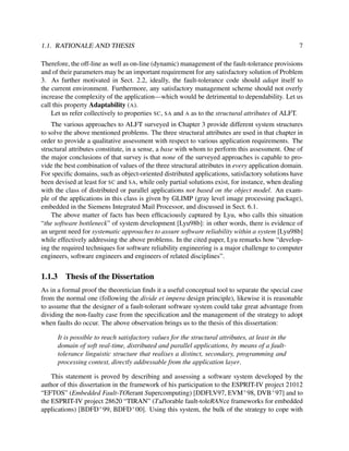 1.1. RATIONALE AND THESIS

7

Therefore, the off-line as well as on-line (dynamic) management of the fault-tolerance provisions
and of their parameters may be an important requirement for any satisfactory solution of Problem
3. As further motivated in Sect. 2.2, ideally, the fault-tolerance code should adapt itself to
the current environment. Furthermore, any satisfactory management scheme should not overly
increase the complexity of the application—which would be detrimental to dependability. Let us
call this property Adaptability (A).
Let us refer collectively to properties SC, SA and A as to the structural attributes of ALFT.
The various approaches to ALFT surveyed in Chapter 3 provide different system structures
to solve the above mentioned problems. The three structural attributes are used in that chapter in
order to provide a qualitative assessment with respect to various application requirements. The
structural attributes constitute, in a sense, a base with whom to perform this assessment. One of
the major conclusions of that survey is that none of the surveyed approaches is capable to provide the best combination of values of the three structural attributes in every application domain.
For speciﬁc domains, such as object-oriented distributed applications, satisfactory solutions have
been devised at least for SC and SA, while only partial solutions exist, for instance, when dealing
with the class of distributed or parallel applications not based on the object model. An example of the applications in this class is given by GLIMP (gray level image processing package),
embedded in the Siemens Integrated Mail Processor, and discussed in Sect. 6.1.
The above matter of facts has been efﬁcaciously captured by Lyu, who calls this situation
“the software bottleneck” of system development [Lyu98b]: in other words, there is evidence of
an urgent need for systematic approaches to assure software reliability within a system [Lyu98b]
while effectively addressing the above problems. In the cited paper, Lyu remarks how “developing the required techniques for software reliability engineering is a major challenge to computer
engineers, software engineers and engineers of related disciplines”.

1.1.3

Thesis of the Dissertation

As in a formal proof the theoretician ﬁnds it a useful conceptual tool to separate the special case
from the normal one (following the divide et impera design principle), likewise it is reasonable
to assume that the designer of a fault-tolerant software system could take great advantage from
dividing the non-faulty case from the speciﬁcation and the management of the strategy to adopt
when faults do occur. The above observation brings us to the thesis of this dissertation:
It is possible to reach satisfactory values for the structural attributes, at least in the
domain of soft real-time, distributed and parallel applications, by means of a faulttolerance linguistic structure that realises a distinct, secondary, programming and
processing context, directly addressable from the application layer.
This statement is proved by describing and assessing a software system developed by the
author of this dissertation in the framework of his participation to the ESPRIT-IV project 21012
“EFTOS” (Embedded Fault-TOlerant Supercomputing) [DDFLV97, EVM+ 98, DVB+ 97] and to
the ESPRIT-IV project 28620 “TIRAN” (TaIlorable fault-toleRANce frameworks for embedded
applications) [BDFD+ 99, BDFD+ 00]. Using this system, the bulk of the strategy to cope with

 