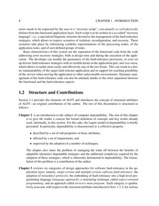 8

CHAPTER 1. INTRODUCTION

errors needs to be expressed by the user in a “recovery script”, conceptually as well physically
distinct from the functional application layer. Such script is to be written in a so-called “recovery
language”, i.e., a specialised linguistic structure devoted to the management of the fault-tolerance
strategies, which allows to express scenarios of isolation, reconﬁguration, and recovery. These
scenarios take place by referencing symbolic representations of the processing nodes, of the
application tasks, and of user-deﬁned groups of tasks.
Basic characteristics of this system are the separation of the functional code from the code
addressing error recovery strategies, both at design time and during the execution of the application. The developer can modify the parameters of the fault-tolerance provisions, or even set
up diverse fault-tolerance strategies with no modiﬁcations in the application part, and vice-versa,
which allows to tackle more easily and effectively any of the two fronts. This can result in a better maintainability of the target fault-tolerant application and in support for reaching portability
of the service when moving the application to other unfavourable environments. Dynamic management of the fault-tolerance code can also be attained, thanks to the strict separation between
the functional and the fault-tolerance aspects.

1.2

Structure and Contributions

Section 1.1 provides the elements of ALFT and introduces the concept of structural attributes
of ALFT—an original contribution of the author. The rest of this dissertation is structured as
follows:
Chapter 2 is an introduction to the subject of computer dependability. The aim of this chapter
is to give the reader a concise but formal deﬁnition of concepts and key words already
used, informally, in this section. For this sake, the Laprie model of dependability is brieﬂy
presented. In particular, dependability is characterised as a collective property:
• described by a set of sub-properties or basic attributes,
• affected by a set of impairments, and
• improved by the adoption of a number of techniques.
The chapter also states the problem of managing the trade off between the beneﬁts of
adaptable (dynamic) dependable strategies and the additional complexity required by the
adoption of these strategies, which is inherently detrimental to dependability. The formulation of this problem is a contribution of the author.
Chapter 3 reviews six categories of design approaches for software fault-tolerance in the application layer, namely, single-version and multiple-version software fault-tolerance; the
adoption of metaobject protocols; the embedding of fault-tolerance into a high-level programming language (language approach); a structuring technique called aspect-oriented
programming; and an approach called recovery meta-program. Each category is qualitatively assessed, with respect to the structural attributes introduced in Sect. 1.1.2, for various

 