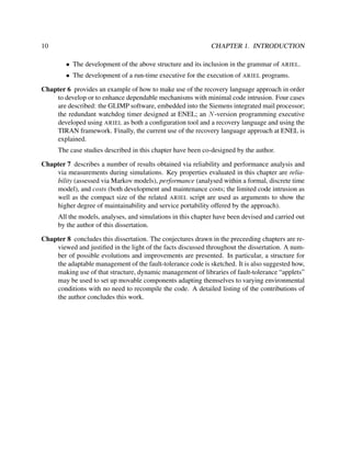 10

CHAPTER 1. INTRODUCTION
• The development of the above structure and its inclusion in the grammar of ARIEL.
• The development of a run-time executive for the execution of ARIEL programs.

Chapter 6 provides an example of how to make use of the recovery language approach in order
to develop or to enhance dependable mechanisms with minimal code intrusion. Four cases
are described: the GLIMP software, embedded into the Siemens integrated mail processor;
the redundant watchdog timer designed at ENEL; an N -version programming executive
developed using ARIEL as both a conﬁguration tool and a recovery language and using the
TIRAN framework. Finally, the current use of the recovery language approach at ENEL is
explained.
The case studies described in this chapter have been co-designed by the author.
Chapter 7 describes a number of results obtained via reliability and performance analysis and
via measurements during simulations. Key properties evaluated in this chapter are reliability (assessed via Markov models), performance (analysed within a formal, discrete time
model), and costs (both development and maintenance costs; the limited code intrusion as
well as the compact size of the related ARIEL script are used as arguments to show the
higher degree of maintainability and service portability offered by the approach).
All the models, analyses, and simulations in this chapter have been devised and carried out
by the author of this dissertation.
Chapter 8 concludes this dissertation. The conjectures drawn in the preceeding chapters are reviewed and justiﬁed in the light of the facts discussed throughout the dissertation. A number of possible evolutions and improvements are presented. In particular, a structure for
the adaptable management of the fault-tolerance code is sketched. It is also suggested how,
making use of that structure, dynamic management of libraries of fault-tolerance “applets”
may be used to set up movable components adapting themselves to varying environmental
conditions with no need to recompile the code. A detailed listing of the contributions of
the author concludes this work.

 