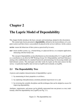 Chapter 2
The Laprie Model of Dependability
This chapter brieﬂy introduces the basic concepts and terminology adopted in this dissertation.
The central topic herein presented is dependability, deﬁned as the trustworthiness of a computer system such that reliance can justiﬁably be placed on the service it delivers. In this context,
service means the behaviour of that system as perceived by its users;
user means another system, e.g., a human being, or a physical device, or a computer application,
interacting with the former one.
The concept of dependability as described herein was ﬁrst introduced by J.-C. Laprie [Lap85]
as a contribution to an effort by IFIP Working Group 10.4 (Dependability and Fault-Tolerance)
aiming at the establishment of a standard framework and terminology for discussing reliable and
fault-tolerant systems. The cited paper and other works by Laprie are the main sources for this
survey—in particular [Lap92], later revised as [Lap95] and eventually as [Lap98].

2.1

The Dependability Tree

A precise and complete characterisation of dependability is given
1. by enumerating its basic properties or attributes,
2. by explaining what phenomena constitute potential impairments to it, and
3. by reviewing the scientiﬁc disciplines and the techniques that can be adopted as means for
improving dependability.
Attributes, impairments, and means can be globally represented into one picture as a tree, traditionally called the dependability tree [Lap95] (see Fig. 2.1).

Figure 2.1: The dependability tree
11

 