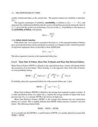 2.1. THE DEPENDABILITY TREE

13

usually omitted and taken as the current time. The general notation for reliability is therefore
R(t).
The negative counterpart of reliability, unreliability, is deﬁned as Q(t) = 1 − R(t), and
represents the conditional probability that the system will perform incorrectly during the interval
[t0 , t], given that the system was performing correctly at time t0 . Unreliability is also known as
the probability of failure, and quantity
fail(t) =

dQ(t)
dt

is the failure density function.
If the failure rate λ of a system is assumed to be ﬁxed, i.e., if the expected number of failures
per a given period of time can be considered as constant, as it happens in the “useful life period”
of electronic equipment, then it is possible to show [Joh89] that
R(t) = exp−λt .
The above equation is known as the exponential failure law.
2.1.2.2

Mean Time To Failure, Mean Time To Repair, and Mean Time Between Failures

Mean Time to Failure (MTTF) is deﬁned as the expected time that a system will operate before
the occurrence of its ﬁrst failure. More formally, it is the expected value of the time of failure,
or, from probability theory,
∞

∞

MTTF =

t fail(t) dt =
−∞

0

dQ(t)
dt =
t
dt

∞

R(t) dt.
0

If reliability obeys the exponential failure law with constant failure rate λ, then
∞

exp−λt dt =

MTTF =
0

1
.
λ

Mean Time to Repair (MTTR) is deﬁned as the average time required to repair a system. It
is often speciﬁed by means of a repair rate µ, namely the average number of repairs that occur
per time unit. If µ is a constant, MTTR is the inverse of repair rate.
Mean Time Between Failures (MTBF) is the average time between any two consecutive
failures of a system. This is slightly different from MTTF which concerns a system’s very ﬁrst
failure. The following relation holds:
MTBF = MTTF + MTTR.
As it is usually true that MTTR is a small fraction of MTTF, it is usually allowed to assume that
MTBF ≈ MTTF.

 