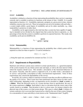 14
2.1.2.3

CHAPTER 2. THE LAPRIE MODEL OF DEPENDABILITY
Availability

Availability is deﬁned as a function of time representing the probability that a service is operating
correctly and is available to perform its functions at the instant of time t [Joh89]. It is usually
represented as function A(t). Availability represents a property at a given point in time, whereas
reliability concerns time intervals. These two properties are not to be mistaken with each other—
a system might exhibit a good degree of availability and yet be rather unreliable, e.g., when
inoperability is pointwise or rather short.
Availability can be approximated as the total time that a system has been capable of supplying its intended service divided by the elapsed time that system has been in operation, i.e., the
percentage of time that the system is available to perform its expected functions. The steady-state
availability can be proven [Joh89] to be
Ass =
2.1.2.4

MTTF
·
MTTF + MTTR

Maintainability

Maintainability is a function of time representing the probability that a failed system will be
repaired in a time less than or equal to t. It can be estimated as
M (t) = 1 − exp−µt ,
µ being the repair rate, assumed to be constant (see Sect. 2.1.2.2).

2.1.3

Impairments to Dependability

Hardware and software systems must conform to certain speciﬁcations, i.e., agreed descriptions
of the system response for any initial system state and input, as well as the time interval within
which the response should occur. This includes a description of the functional behaviour of
the system—basically, what the system is supposed to do, or in other words, a description of
its service—and possibly a description of other, non-functional requirements. Some of these
requirements may concern the dependability of the service.
In real life, any system is subject to internal or external events that can affect in different ways
the quality of its service. These events have been partitioned into three classes by their causeeffect relationship: depending on this, an impairment can be classiﬁed as a fault, an error, or
a failure. When the delivered service of a system deviates from its speciﬁcation, the user of
the system experiences a failure. Such failure is due to a deviation from the correct state of the
system, known as an error. That deviation is due to a given cause, for instance related to the
physical state of the system, or to bad system design. This cause is called a fault. A failure of a
system could give rise to an event that is perceived as a fault by the user of that system, bringing
to a concatenation of cause-and-effects events known as the “fundamental chain” [Lap85]:
. . . fault → error → failure → fault → error → failure → . . .

 