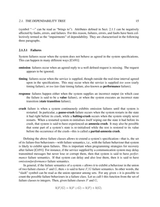 2.1. THE DEPENDABILITY TREE

15

(symbol “→” can be read as “brings to”). Attributes deﬁned in Sect. 2.1.1 can be negatively
affected by faults, errors, and failures. For this reason, failures, errors, and faults have been collectively termed as the “impairments” of dependability. They are characterised in the following
three paragraphs.
2.1.3.1

Failures

System failures occur when the system does not behave as agreed in the system speciﬁcations.
This can happen in many different ways [Cri91]:
omission failures occur when an agreed reply to a well deﬁned request is missing. The request
appears to be ignored;
timing failures occur when the service is supplied, though outside the real-time interval agreed
upon in the speciﬁcations. This may occur when the service is supplied too soon (early
timing failure), or too late (late timing failure, also known as performance failure);
response failures happen either when the system supplies an incorrect output (in which case
the failure is said to be a value failure), or when the system executes an incorrect state
transition (state transition failure);
crash failure is when a system continuously exhibits omission failures until that system is
restarted. In particular, a pause-crash failure occurs when the system restarts in the state
it had right before its crash, while a halting-crash occurs when the system simply never
restarts. When a restarted system re-initialises itself wiping out the state it had before its
crash, that system is said to have experienced an amnesia crash. It may also be possible
that some part of a system’s state is re-initialised while the rest is restored to its value
before the occurrence of the crash—this is called a partial-amnesia crash.
Deﬁning the above failure classes allows to extend a system’s speciﬁcation—that is, the set
of its failure-free behaviours—with failure semantics, i.e., with the failure behaviour that system
is likely to exhibit upon failures. This is important when programming strategies for recovery
after failure [Cri91]. For instance, if the service supplied by a communication system may delay
transmitted messages but never lose or corrupt them, then that system is said to have performance failure semantics. If that system can delay and also lose them, then it is said to have
omission/performance failure semantics.
In general, if the failure semantics of a system s allows it to exhibit a behaviour in the union
of two failure classes F and G, then s is said to have F/G failure semantics. In other words, the
“slash” symbol can be read as the union operator among sets. For any given s it is possible to
count the possible failure behaviours in a failure class. Let us call b this function from the set of
failure classes to integers. Then, given failure classes F and G,
b(F/G) = b(F ∪ G) = b(F ) + b(G).

 