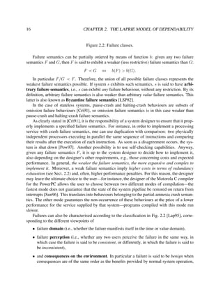 16

CHAPTER 2. THE LAPRIE MODEL OF DEPENDABILITY

Figure 2.2: Failure classes.
Failure semantics can be partially ordered by means of function b: given any two failure
semantics F and G, then F is said to exhibit a weaker (less restrictive) failure semantics than G:
F

G

⇔

b(F ) > b(G).

In particular F/G
F . Therefore, the union of all possible failure classes represents the
weakest failure semantics possible. If system s exhibits such semantics, s is said to have arbitrary failure semantics, i.e., s can exhibit any failure behaviour, without any restriction. By its
deﬁnition, arbitrary failure semantics is also weaker than arbitrary value failure semantics. This
latter is also known as Byzantine failure semantics [LSP82].
In the case of stateless systems, pause-crash and halting-crash behaviours are subsets of
omission failure behaviours [Cri91], so omission failure semantics is in this case weaker than
pause-crash and halting-crash failure semantics.
As clearly stated in [Cri91], it is the responsibility of a system designer to ensure that it properly implements a speciﬁed failure semantics. For instance, in order to implement a processing
service with crash failure semantics, one can use duplication with comparison: two physically
independent processors executing in parallel the same sequence of instructions and comparing
their results after the execution of each instruction. As soon as a disagreement occurs, the system is shut down [Pow97]. Another possibility is to use self-checking capabilities. Anyway,
given any failure semantics F , it is up to the system designer to decide how to implement it,
also depending on the designer’s other requirements, e.g., those concerning costs and expected
performance. In general, the weaker the failure semantics, the more expansive and complex to
implement it. Moreover, a weak failure semantics imply higher costs in terms of redundancy
exhaustion (see Sect. 2.2) and, often, higher performance penalties. For this reason, the designer
may leave the ultimate choice to the user—for instance, the designer of the Motorola C compiler
for the PowerPC allows the user to choose between two different modes of compilation—the
fastest mode does not guarantee that the state of the system pipeline be restored on return from
interrupts [Sun96]. This translates into behaviours belonging to the partial-amnesia crash semantics. The other mode guarantees the non-occurrence of these behaviours at the price of a lower
performance for the service supplied by that system—programs compiled with this mode run
slower.
Failures can also be characterised according to the classiﬁcation in Fig. 2.2 [Lap95], corresponding to the different viewpoints of
• failure domain (i.e., whether the failure manifests itself in the time or value domain),
• failure perception (i.e., whether any two users perceive the failure in the same way, in
which case the failure is said to be consistent, or differently, in which the failure is said to
be inconsistent),
• and consequences on the environment. In particular a failure is said to be benign when
consequences are of the same order as the beneﬁts provided by normal system operation,

 