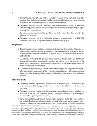 18

CHAPTER 2. THE LAPRIE MODEL OF DEPENDABILITY
• Permanent, internal, physical faults. This class concerns those faults that have their
origin within hardware components and are continuously active. A typical example
is given by the fault corresponding to a worn out component.
• Temporary, internal, physical faults (also known as intermittent faults) [BCDGG97].
These are typically internal, physical defects that become active depending on a particular pointwise condition.
• Permanent, external, physical faults. These are faults induced on the system by the
physical environment.
• Temporary, external, physical faults (also known as transient faults) [BCDGG97].
These are faults induced by environmental phenomena, e.g., EMI.

Design faults:
• Intentional, though not malicious, permanent / temporary design faults. These are basically trade-offs introduced at design time. A typical example is insufﬁcient dimensioning (underestimations of the size of a given ﬁeld in a communication protocol1 ,
and so forth).
• Accidental, permanent, design faults (also called systematic faults, or Bohrbugs):
ﬂawed algorithms that systematically turn into the same errors in the presence of the
same input conditions and initial states—for instance, an unchecked divisor that can
result in a division-by-zero error.
• Accidental, temporary design faults (known as Heisenbugs, for “bugs of Heisenberg”,
after their elusive character): while systematic faults have an evident, deterministic
behaviour, these bugs depend on subtle combinations of the system state and environment.
Interaction faults:
• Temporary, external, operational, human-made, accidental faults. These include operator faults, in which an operator does not correctly perform his or her role in system
operation.
• Temporary, external, operational, human-made, non-malicious faults: “neglect, interaction, or incorrect use problems” [Sib98]. Examples include poorly chosen passwords and bad system parameter setting.
• Temporary, external, operational, human-made, malicious faults. This class includes
the so-called malicious replication faults, i.e., faults that occur when replicated information in a system becomes inconsistent, either because replicates that are supposed
1

A noteworthy example is given by the bad dimensioning of IP addresses. Currently, an IP address consists of
four sections separated by periods. Each section contains an 8-bit value, for a total of 32 bits per address. Normally
this would allow for more than 4 billion possible IP addresses—a rather acceptable value. Unfortunately, due to a
lavish method for assigning IP address space, IP addresses are rapidly running out. A new protocol, IPv6 [HD95],
is going to ﬁx this problem through larger data ﬁelds (128-bit addresses) and a more ﬂexible allocation algorithm.

 