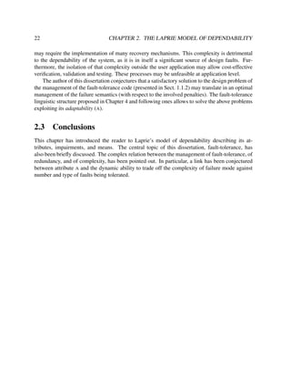 22

CHAPTER 2. THE LAPRIE MODEL OF DEPENDABILITY

may require the implementation of many recovery mechanisms. This complexity is detrimental
to the dependability of the system, as it is in itself a signiﬁcant source of design faults. Furthermore, the isolation of that complexity outside the user application may allow cost-effective
veriﬁcation, validation and testing. These processes may be unfeasible at application level.
The author of this dissertation conjectures that a satisfactory solution to the design problem of
the management of the fault-tolerance code (presented in Sect. 1.1.2) may translate in an optimal
management of the failure semantics (with respect to the involved penalties). The fault-tolerance
linguistic structure proposed in Chapter 4 and following ones allows to solve the above problems
exploiting its adaptability (A).

2.3

Conclusions

This chapter has introduced the reader to Laprie’s model of dependability describing its attributes, impairments, and means. The central topic of this dissertation, fault-tolerance, has
also been brieﬂy discussed. The complex relation between the management of fault-tolerance, of
redundancy, and of complexity, has been pointed out. In particular, a link has been conjectured
between attribute A and the dynamic ability to trade off the complexity of failure mode against
number and type of faults being tolerated.

 