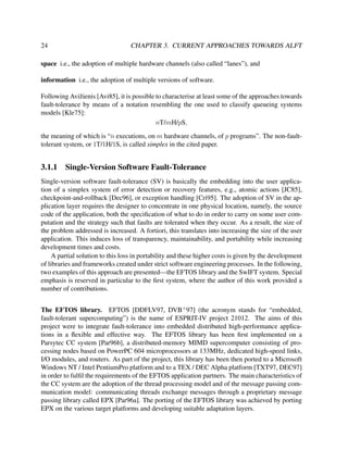 24

CHAPTER 3. CURRENT APPROACHES TOWARDS ALFT

space i.e., the adoption of multiple hardware channels (also called “lanes”), and
information i.e., the adoption of multiple versions of software.
Following Avi˘ ienis [Avi85], it is possible to characterise at least some of the approaches towards
z
fault-tolerance by means of a notation resembling the one used to classify queueing systems
models [Kle75]:
nT/mH/pS,
the meaning of which is “n executions, on m hardware channels, of p programs”. The non-faulttolerant system, or 1T/1H/1S, is called simplex in the cited paper.

3.1.1

Single-Version Software Fault-Tolerance

Single-version software fault-tolerance (SV) is basically the embedding into the user application of a simplex system of error detection or recovery features, e.g., atomic actions [JC85],
checkpoint-and-rollback [Dec96], or exception handling [Cri95]. The adoption of SV in the application layer requires the designer to concentrate in one physical location, namely, the source
code of the application, both the speciﬁcation of what to do in order to carry on some user computation and the strategy such that faults are tolerated when they occur. As a result, the size of
the problem addressed is increased. A fortiori, this translates into increasing the size of the user
application. This induces loss of transparency, maintainability, and portability while increasing
development times and costs.
A partial solution to this loss in portability and these higher costs is given by the development
of libraries and frameworks created under strict software engineering processes. In the following,
two examples of this approach are presented—the EFTOS library and the SwIFT system. Special
emphasis is reserved in particular to the ﬁrst system, where the author of this work provided a
number of contributions.
The EFTOS library. EFTOS [DDFLV97, DVB+ 97] (the acronym stands for “embedded,
fault-tolerant supercomputing”) is the name of ESPRIT-IV project 21012. The aims of this
project were to integrate fault-tolerance into embedded distributed high-performance applications in a ﬂexible and effective way. The EFTOS library has been ﬁrst implemented on a
Parsytec CC system [Par96b], a distributed-memory MIMD supercomputer consisting of processing nodes based on PowerPC 604 microprocessors at 133MHz, dedicated high-speed links,
I/O modules, and routers. As part of the project, this library has been then ported to a Microsoft
Windows NT / Intel PentiumPro platform and to a TEX / DEC Alpha platform [TXT97, DEC97]
in order to fulﬁl the requirements of the EFTOS application partners. The main characteristics of
the CC system are the adoption of the thread processing model and of the message passing communication model: communicating threads exchange messages through a proprietary message
passing library called EPX [Par96a]. The porting of the EFTOS library was achieved by porting
EPX on the various target platforms and developing suitable adaptation layers.

 