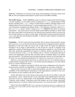 26

CHAPTER 3. CURRENT APPROACHES TOWARDS ALFT

DFDL98c]. Furthermore, he took part in the design and development of the ﬁrst version of the
DIR net. He also designed and developed a second version of the DIR net [DF98].
The SwIFT System. SwIFT [HKBW96] stands for Software Implemented Fault-Tolerance,
a system including a set of reusable software components (watchd, a general-purpose UNIX
daemon watchdog timer; libft, a library of fault-tolerance methods, including single-version
implementation of recovery blocks and N -version programming (see Sect. 3.1.2); libckp, i.e.,
a user-transparent checkpoint-and-rollback library; a ﬁle replication mechanism called REPL;
and addrejuv, a special “reactive” feature of watchd [HKKF95] that allows for software
rejuvenation1 . The system derives from the HATS system [HK95] developed at AT&T. Both
have been successfully used and proved to be efﬁcient and economical means to increase the
level of fault-tolerance in a software system where residual faults are present and their toleration
is less costly than their full elimination [Lyu98b]. A relatively small overhead is introduced in
most cases [HK95].
Conclusions. Two SV systems have been described. One can observe that for pure SV systems
full transparency is not reached, because the user needs anyway to manage the location and interdependency of such tools within one source code. In other words, SV requires the application
developer to be an expert in fault-tolerance as well, because he / she has to integrate in the
application a number of fault-tolerance provisions among those available in a set of ready-made
basic tools, and has the responsibility for doing it in a coherent, effective, and efﬁcient way. As
it has been observed in Sect. 1.1.2, the resulting code is a mixture of functional code and of
custom error-management code that does not always offer an acceptable degree of portability
and maintainability. The functional and non-functional design concerns are not kept apart with
SV, hence one can conclude that (qualitatively) SV exhibits poor separation of concerns (SC).
Moreover, as the fault-tolerance provisions are offered to the user via an interface based on
a general-purpose language like C or C++, very limited syntactical adequacy (SA) can be offered
by SV as a system structure for ALFT.
Furthermore, no support is provided for off-line and on-line conﬁguration of the fault-tolerance provisions, therefore also adaptability (A) can be qualitatively assessed as insufﬁcient.
Note also that, even just in order to reach code portability, one relies on the portability and
availability of the related libraries and products on the target platform, and that in some cases
these libraries are only available in the form of object code.
On the other hand, tools in these libraries and systems give the user the ability to deal with
fault-tolerance “atoms” without having to worry about their actual implementation and with a
good ratio of costs over improvements of the dependability attributes, sometimes introducing
a relatively small overhead. Using these toolsets the designer can re-use existing, long tested,
sophisticated pieces of software without having each time “to re-invent the wheel”. The EFTOS
1

Software rejuvenation [HKKF95] offers tools for periodical and graceful termination of an application with
immediate restart, so that possible erroneous internal states, due to transient faults, be wiped out before they turn
into a failure.

 