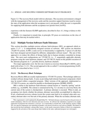 3.1. SINGLE- AND MULTIPLE-VERSION SOFTWARE FAULT-TOLERANCE

27

Figure 3.2: The recovery block model with two alternates. The execution environment is charged
with the management of the recovery cache and the execution support functions (used to restore
the state of the application when the acceptance test is not passed), while the user is responsible
for supplying both alternates and the acceptance test (picture from [Avi95]).
experience with the Siemens GLIMP application, described in Sect. 6.1, brings evidence to this
statement.
Finally, it is important to remark that, in principle, SV poses no restrictions on the class of
applications that may be tackled with it.

3.1.2

Multiple-Version Software Fault-Tolerance

This section describes multiple-version software fault-tolerance (MV), an approach which requires N (N ≥ 2) independently designed versions of software. MV systems are therefore
xT/yH/N S systems. In MV, a same service or functionality is supplied by N pieces of code that
have been designed and developed by different, independent software teams2 . The aim of this
approach is to reduce the effects of design faults due to human mistakes committed at design
time. The most used conﬁgurations are N T/1H/N S, i.e., N sequentially applicable alternate
programs using the same hardware channel, and 1T/N H/N S, based on the parallel execution of
the alternate programs on N , possibly diverse, hardware channels.
Two major approaches exist: the ﬁrst one is known as recovery block [Ran75, RX95], and is
dealt with in Sect. 3.1.2.1. The second approach is the so-called N -version programming [Avi85,
Avi95]. It is described in Sect. 3.1.2.2.
3.1.2.1

The Recovery Block Technique

Recovery Blocks (RB) are usually implemented as N T/1H/N S systems. The technique addresses
residual software design faults. It aims at providing fault-tolerant functional components which
may be nested within a sequential program. Other versions of the approach, implemented as
1T/N H/N S systems, are suited for parallel or distributed programs [SGM85, RX95].
RB is similar to the hardware fault-tolerance scheme known as “stand-by sparing” and described, e.g., in [Joh89]. The scheme is summarised in Fig. 3.2: on entry to a recovery block, the
current state of the system is checkpointed. A primary alternate is executed. When it ends, an
acceptance test checks whether the primary alternate successfully accomplished its objectives.
If not, a backward recovery scheme reverts the system state back to its original value and a secondary alternate takes over the task of the primary alternate. When the secondary alternate ends,
2

This requirement is well explained by Randell [Ran75]: “All fault-tolerance must be based on the provision of
useful redundancy, both for error detection and error recovery. In software the redundancy required is not simple
replication of programs but redundancy of design.” It is noteworthy to remark how, in the infamous Ariane 5 ﬂight
501, two special components were operating in parallel, with identical hardware and software [Inq96]. The failure of
that mission has been attributed—among other causes—to the nearly consecutive failures of these two components,
triggered by the activation of the same design fault, hidden in the same, replicated program (see cited paper).

 