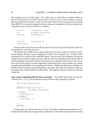 28

CHAPTER 3. CURRENT APPROACHES TOWARDS ALFT

the acceptance test is executed again. The scheme goes on until either an alternate fulﬁls its
tasks or all alternates are executed without success. In such a case, an error routine is executed.
Recovery blocks can be nested—in this case the error routine invokes recovery in the enclosing
block [RX95]. An exception triggered within an alternate is managed as a failed acceptance test.
A possible syntax for recovery blocks is as follows:
ensure
by
else by
.
.
else by
else error

acceptance test
primary alternate
alternate 2

alternate N

Note how this syntax does not explicitly show the recovery step that should be carried out
transparently by a run-time executive.
The effectiveness of RB rests to a great extent on the coverage of the error detection mechanisms adopted, the most crucial component of which is the acceptance test. A failure of the
acceptance test is a failure of the whole RB scheme. For this reason, the acceptance test must be
simple, must not introduce huge run-time overheads, must not retain data locally, and so forth. It
must be regarded as the ultimate means for detecting errors, though not the exclusive one. Assertions and run-time checks, possibly supported by underlying layers, need to buttress the scheme
and reduce the probability of an acceptance test failure. Another possible failure condition for
the RB scheme is given by an alternate failing to terminate. This may be detected by a time-out
mechanism that could be added to the RB scheme. This addition obviously further increases the
complexity.
Some systems supporting RB and their assessment. The SwIFT library that has been described in Sect. 3.1.1 (p. 26) implements recovery blocks in the C language as follows:
#include <ftmacros.h>
...
ENSURE(acceptance-test) {
primary alternate;
} ELSEBY {
alternate 2;
} ELSEBY {
alternate 3;
}
...
ENSURE;
Unfortunately this scheme does not cover any of the above mentioned requirements for enhancing the error detection coverage of the acceptance test. This would clearly require a run-time

 