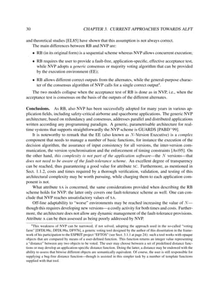 30

CHAPTER 3. CURRENT APPROACHES TOWARDS ALFT

and theoretical studies [EL85] have shown that this assumption is not always correct.
The main differences between RB and NVP are:
• RB (in its original form) is a sequential scheme whereas NVP allows concurrent execution;
• RB requires the user to provide a fault-free, application-speciﬁc, effective acceptance test,
while NVP adopts a generic consensus or majority voting algorithm that can be provided
by the execution environment (EE);
• RB allows different correct outputs from the alternates, while the general-purpose character of the consensus algorithm of NVP calls for a single correct output4 .
The two models collapse when the acceptance test of RB is done as in NVP, i.e., when the
acceptance test is consensus on the basis of the outputs of the different alternates.
Conclusions. As RB, also NVP has been successfully adopted for many years in various application ﬁelds, including safety-critical airborne and spaceborne applications. The generic NVP
architecture, based on redundancy and consensus, addresses parallel and distributed applications
written according any programming paradigm. A generic, parametrisable architecture for realtime systems that supports straightforwardly the NVP scheme is GUARDS [PABD+ 99].
It is noteworthy to remark that the EE (also known as N -Version Executive) is a complex
component that needs to manage a number of basic functions, for instance the execution of the
decision algorithm, the assurance of input consistency for all versions, the inter-version communication, the version synchronisation and the enforcement of timing constraints [Avi95]. On
the other hand, this complexity is not part of the application software—the N versions—that
does not need to be aware of the fault-tolerance scheme. An excellent degree of transparency
can be reached, thus guaranteeing a good value for attribute SC. Furthermore, as mentioned in
Sect. 1.1.2, costs and times required by a thorough veriﬁcation, validation, and testing of this
architectural complexity may be worth pursuing, while charging them to each application component is not.
What attribute SA is concerned, the same considerations provided when describing the RB
scheme holds for NVP: the latter only covers one fault-tolerance scheme as well. One can conclude that NVP reaches unsatisfactory values of SA.
Off-line adaptability to “worse” environments may be reached increasing the value of N —
though this requires developing new versions—a costly activity for both times and costs. Furthermore, the architecture does not allow any dynamic management of the fault-tolerance provisions.
Attribute A can be then assessed as being poorly addressed by NVP.
4

This weakness of NVP can be narrowed, if not solved, adopting the approach used in the so-called “voting
farm” [DFDL98c, DFDL98a, DF97b], a generic voting tool designed by the author of this dissertation in the framework of his participation to the ESPRIT project “EFTOS” (see Sect. 3.1.1 at page 24): such a tool works with opaque
objects that are compared by means of a user-deﬁned function. This function returns an integer value representing
a “distance” between any two objects to be voted. The user may choose between a set of predeﬁned distance functions or may develop an application-speciﬁc distance function. Doing the latter, a distance may be endowed with the
ability to assess that bitwise different objects are semantically equivalent. Of course, the user is still responsible for
supplying a bug-free distance function—though is assisted in this simpler task by a number of template functions
supplied with that tool.

 