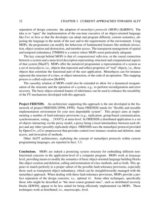 32

CHAPTER 3. CURRENT APPROACHES TOWARDS ALFT

separation of design concerns: the adoption of metaobject protocols (MOPs) [KdRB91]. The
idea is to “open” the implementation of the run-time executive of an object-oriented language
like C++ or Java so that the developer can adopt and program different, custom semantics, adjusting the language to the needs of the user and to the requirements of the environment. Using
MOPs, the programmer can modify the behaviour of fundamental features like methods invocation, object creation and destruction, and member access. The transparent management of spatial
and temporal redundancy [TMB80] is a context where MOPs seem particularly adequate.
The key concept behind MOPs is that of computational reﬂection, or the causal connection
between a system and a meta-level description representing structural and computational aspects
of that system [Mae87]. MOPs offer the metalevel programmer a representation of a system as
a set of metaobjects, i.e., objects that represent and reﬂect properties of “real” objects, i.e., those
objects that constitute the functional part of the user application. Metaobjects can for instance
represent the structure of a class, or object interaction, or the code of an operation. This mapping
process is called reiﬁcation [Rob99].
The causality relation of MOPs could also be extended to allow for a dynamical reorganisation of the structure and the operation of a system, e.g., to perform reconﬁguration and error
recovery. The basic object-oriented feature of inheritance can be used to enhance the reusability
of the FT mechanisms developed with this approach.
Project FRIENDS. An architecture supporting this approach is the one developed in the framework of project FRIENDS [FP96, FP98]. Name FRIENDS stands for “ﬂexible and reusable
implementation environment for your next dependable system”. This project aims at implementing a number of fault-tolerance provisions (e.g., replication, group-based communication,
synchronisation, voting. . . [VA97]) at meta-level. In FRIENDS a distributed application is a set
of objects interacting via the proxy model, a proxy being a local intermediary between each object and any other (possibly replicated) object. FRIENDS uses the metaobject protocol provided
by Open C++, a C++ preprocessor that provides control over instance creation and deletion, state
access, and invocation of methods.
Other ALFT architectures, exploiting the concept of metaobject protocols within custom
programming languages, are reported in Sect. 3.3.
Conclusions. MOPs are indeed a promising system structure for embedding different nonfunctional concerns in the application-level of a computer program. MOPs work at language
level, providing means to modify the semantics of basic object-oriented language building blocks
like object creation and deletion, calling and termination of class methods, and so forth. This appears to match perfectly to a proper subset of the possible fault-tolerance provisions, especially
those such as transparent object redundancy, which can be straightforwardly managed with the
metaobject approach. When dealing with these fault-tolerance provisions, MOPs provide a perfect separation of the design concerns, i.e., optimal SC. Some other techniques, speciﬁcally
those who might be described as “the most coarse-grained ones”, such as distributed recovery
blocks [KW89], appear to be less suited for being efﬁciently implemented via MOPs. These
techniques work at distributed, i.e., macroscopic, level.

 