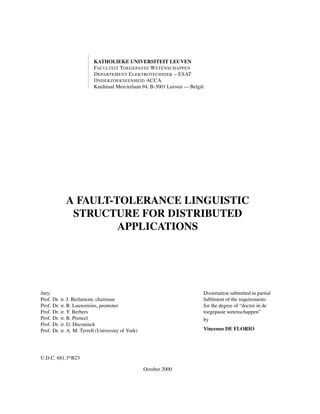 KATHOLIEKE UNIVERSITEIT LEUVEN
FACULTEIT T OEGEPASTE W ETENSCHAPPEN
D EPARTEMENT E LEKTROTECHNIEK – ESAT
O NDERZOEKSEENHEID ACCA
Kardinaal Mercierlaan 94, B-3001 Leuven — Belgi¨
e

A FAULT-TOLERANCE LINGUISTIC
STRUCTURE FOR DISTRIBUTED
APPLICATIONS

Jury:
Prof. Dr.
Prof. Dr.
Prof. Dr.
Prof. Dr.
Prof. Dr.
Prof. Dr.

Dissertation submitted in partial
fulﬁlment of the requirements
for the degree of “doctor in de
toegepaste wetenschappen”
by

ir. J. Berlamont, chairman
ir. R. Lauwereins, promoter
ir. Y. Berbers
ir. B. Preneel
ir. G. Deconinck
ir. A. M. Tyrrell (University of York)

Vincenzo DE FLORIO

U.D.C. 681.3*B23
October 2000

 