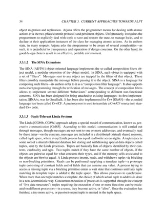 34

CHAPTER 3. CURRENT APPROACHES TOWARDS ALFT

object migration and replication. Arjuna offers the programmer means for dealing with atomic
actions (via the two-phase commit protocol) and persistent objects. Unfortunately, it requires the
programmers to explicitly deal with tools to save and restore the state, to manage locks, and to
declare in their applications instances of the class for managing atomic actions. As its authors
state, in many respects Arjuna asks the programmer to be aware of several complexities—as
such, it is prejudicial to transparency and separation of design concerns. On the other hand, its
good design choices result in an effective, portable environment.
3.3.1.2

The SINA Extensions

The SINA [ADT91] object-oriented language implements the so-called composition ﬁlters object model, a modular extension of the object model. In SINA, each object is equipped with
a set of “ﬁlters”. Messages sent to any object are trapped by the ﬁlters of that object. These
ﬁlters possibly manipulate the message before passing it to the object. SINA is a language for
composing such ﬁlters—its authors refer to it as a “composition ﬁlter language”. It also supports
meta-level programming through the reiﬁcation of messages. The concept of composition ﬁlters
allows to implement several different “behaviours” corresponding to different non-functional
concerns. SINA has been designed for being attached to existing languages: its ﬁrst implementation, SINA/st, was for Smalltalk. It has been also implemented for C++ [Gla95]—the extended
language has been called C++/CF. A preprocessor is used to translate a C++/CF source into standard C++ code.
3.3.1.3

Fault-Tolerant Linda Systems

The Linda [CG89b, CG89a] approach adopts a special model of communication, known as generative communication [Gel85]. According to this model, communication is still carried out
through messages, though messages are not sent to one or more addressees, and eventually read
by these latter—on the contrary, messages are included in a distributed (virtual) shared memory,
called tuple space, where every Linda process has equal read/write access rights. A tuple space is
some sort of a shared relational database for storing and withdrawing special data objects called
tuples, sent by the Linda processes. Tuples are basically lists of objects identiﬁed by their contents, cardinality and type. Two tuples match if they have the same number of objects, if the
objects are pairwise equal for what concerns their types, and if the memory cells associated to
the objects are bitwise equal. A Linda process inserts, reads, and withdraws tuples via blocking
or non-blocking primitives. Reads can be performed supplying a template tuple—a prototype
tuple consisting of constant ﬁelds and of ﬁelds that can assume any value. A process trying to
access a missing tuple via a blocking primitive enters a wait state that continues until any tuple
matching its template tuple is added to the tuple space. This allows processes to synchronise.
When more than one tuple matches a template, the choice of which actual tuple to address is done
in a non-deterministic way. Concurrent execution of processes is supported through the concept
of “live data structures”: tuples requiring the execution of one or more functions can be evaluated on different processors—in a sense, they become active, or “alive”. Once the evaluation has
ﬁnished, a (no more active, or passive) output tuple is entered in the tuple space.

 