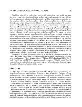 3.3. ENHANCING OR DEVELOPING FT LANGUAGES

35

Parallelism is implicit in Linda—there is no explicit notion of network, number and location of the system processors, though Linda has been successfully employed in many different
hardware architectures and many applicative domains, resulting in a powerful programming tool
that sometimes achieves excellent speedups without affecting portability issues. Unfortunately
the model does not cover the possibility of failures—for instance, the semantics of its primitives
are not well deﬁned in the case of a processor crash, and no fault-tolerance means are part of
the model. Moreover, in its original form, Linda only offers single-op atomicity [BS95], i.e.,
atomic execution for only a single tuple space operation. With single-op atomicity it is not possible to solve problems arising in two common Linda programming paradigms when faults occur:
both the distributed variable and the replicated-worker paradigms can fail [BS95]. As a consequence, a number of possible improvements have been investigated to support fault-tolerant
parallel programming in Linda. Apart from design choices and development issues, many of
them implement stability of the tuple space (via replicated state machines [Sch90] kept consistent
via ordered atomic multicast [BSS91]) [BS95, XL89, PTHR93], while others aim at combining
multiple tuple-space operations into atomic transactions [BS95, AS91, CD92]. Other techniques
have also been used, e.g., tuple space checkpoint-and-rollback [Kam91]. The author of this
dissertation also proposed an augmented Linda model for solving inconsistencies related to failures occurring in a replicated-worker environment and an algorithm for implementing a resilient
replicated worker scheme for message-passing farmer-worker applications. This algorithm can
masking failures affecting a proper subset of the set of workers [DFDL99].
Linda can be described as an extension that can be added to an existing programming language. The greater part of these extensions requires a preprocessor translating the extension
in the host language. This is the case, e.g., for FT-Linda [BS95], PvmLinda [DFMS94], CLinda [Ber89], and MOM [AS91]. A counterexample is, e.g., the POSYBL system [Sch91],
which implements Linda primitives with remote procedure calls, and requires the user to supply
the ancillary information for distinguishing tuples.
3.3.1.4

FT-SR

FT-SR [ST95] is basically an attempt to augment the SR [AO93] distributed programming language with mechanisms to facilitate fault-tolerance. FT-SR is based on the concept of fail-stop
modules (FSM). A FSM is deﬁned as an abstract unit of encapsulation. It consists of a number of
threads that export a number of operations to other FSMs. The execution of operations is atomic.
FSM can be composed so to give rise to complex FSMs. For instance it is possible to replicate
a module n > 1 times and set up a complex FSM that can survive to n − 1 failures. Whenever
a failure exhausts the redundancy of a FSM, be that a simple or complex FSM, a failure notiﬁcation is automatically sent to a number of other FSMs so to trigger proper recovery actions.
This feature explains the name of FSM: as in fail-stop processors, either the system is correct or
a notiﬁcation is sent and the system stops its functions. This means that the computing model of
FT-SR guarantees, to some extent, that in the absence of explicit failure notiﬁcation, commands
can be assumed to have been processed correctly. This greatly simpliﬁes program development
because it masks the occurrence of faults, offers guarantees that no erroneous results are produced, and encourages the design of complex, possibly dynamic failure semantics (see Sect. 2.2)

 