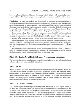 36

CHAPTER 3. CURRENT APPROACHES TOWARDS ALFT

based on failure notiﬁcations. Of course this strategy is fully effective only under the hypothesis
of perfect failure detection coverage—an assumption that sometimes may be found to be false.
Conclusions. It is worth remarking how the approach of designing fault-tolerance enhancements for a pre-existing programming language implies an explicit code intrusion: the extensions
are designed purposely in order to explicitly host a number of fault-tolerance provisions within
the single source code. Being explicit, this code intrusion is such that the fault-tolerance code
be generally easy to locate and distinguish from the functional code of the application. Hence,
attribute SC may be positively assessed for systems belonging to this category.
On the contrary, the problem of hosting an adequate structure for ALFT can be complicated
by the syntax constraints in the hosting language. This may prevent to incorporate a wide set of
fault-tolerance provisions within the same syntactical structure. One can conclude that attribute
SA does not reach satisfactory values—at least in the cases reviewed in this section.
Enhancing a pre-existing language is an evolutionary approach: doing so, portability problems are weakened—especially when the extended grammar is translated into the plain grammar, e.g., via a preprocessor—and can be characterised by good execution efﬁciency [ABHM85,
ST95].
The approach is generally applicable, though the application must be written (or rewritten)
using the enhanced language. Its adaptability (attribute A) is unsatisfactory, because at run-time
the fault-tolerance code is indistinguishable from the functional code.

3.3.2

Developing Novel Fault-Tolerance Programming Languages

The adoption of a custom-made language especially conceived to write fault-tolerant distributed
software is discussed in the rest of this subsection.
3.3.2.1

ARGUS

Argus [Lis88] is a distributed object-oriented programming language and operating system. Argus was designed to support application programs like banking systems. To capture the objectoriented nature of such programs, it provides a special kind of objects, called guardians, which
perform user-deﬁnable actions in response to remote requests. To solve the problems of concurrency and failures, Argus allows computations to run as atomic transactions. Argus’ target
application domain is the one of transaction processing.
3.3.2.2

The Correlate Language

The Correlate object-oriented language [Rob99] adopts the concept of active object, deﬁned as
an object that has control over the synchronisation of incoming requests from other objects. Objects are active in the sense that they do not process immediately their requests—they may decide
to delay a request until it is accepted, i.e., until a given precondition (a guard) is met—for instance, a mailbox object may refuse a new message in its buffer until an entry becomes available
in it. The precondition is a function of the state of the object and the invocation parameters—it

 