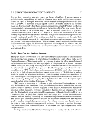 3.3. ENHANCING OR DEVELOPING FT LANGUAGES

37

does not imply interaction with other objects and has no side effects. If a request cannot be
served according to an object’s precondition, it is saved into a buffer until it becomes servable,
or until the object is destroyed. Conditions like an overﬂow in the request buffer are not dealt
with in [Rob99]. If more than a single request becomes servable by an object, the choice is
made non-deterministically. Correlate uses a communication model called “pattern-based group
communication”—communication goes from an “advertising object” to those objects that declare their “interest” in the advertised subject. This is similar to Linda’s model of generative
communication, introduced in Sect. 3.3.1.3. Objects in Correlate are autonomous, in the sense
that they may not only react to external stimuli but also give rise to autonomous operations motivated by an internal “goal”. When invoking a method, the programmer can choose to block
until the method is fully executed (this is called synchronous interaction), or to execute it “in the
background” (asynchronous interaction). Correlate supports MOPs. It has been effectively used
to offer transparent support for transaction, replication, and checkpoint-and-rollback. The ﬁrst
implementation of Correlate consists of a translator to plain Java plus an execution environment,
also written in Java.
3.3.2.3

Fault-Tolerance Attribute Grammars

The system models for application-level software fault-tolerance encountered so far all have their
basis in an imperative language. A different research trend exists, which is based on the use of
functional languages. This choice translates in a program structure that allows a straightforward
inclusion of fault-tolerance means, with high degrees of transparency and ﬂexibility. Functional
models that appear particularly interesting as system structures for software fault-tolerance are
those based on the concept of attribute grammars [Paa95]. This paragraph brieﬂy introduces the
model known as FTAG (fault-tolerant attribute grammars) [SKS96], which offers the designer
a large set of fault-tolerance mechanisms. A noteworthy aspect of FTAG is that its authors
explicitly address the problem of providing a syntactical model for the widest possible set of
fault-tolerance provisions and paradigms, developing coherent abstractions of those mechanisms
while maintaining the linguistic integrity of the adopted notation. This means that optimising the
value of attribute SA is one of the design goals of FTAG.
FTAG regards a computation as a collection of pure mathematical functions known as modules. Each module has a set of input values, called inherited attributes, and of output variables,
called synthesised attributes. Modules may refer to other modules. When modules do not refer
any other module, they can be performed immediately. Such modules are called primitive modules. On the other hand, non-primitive modules require other modules to be performed ﬁrst—as a
consequence, an FTAG program is executed by decomposing a “root” module into its basic submodules and then applying recursively this decomposition process to each of the submodules.
This process goes on until all primitive modules are encountered and executed. The execution
graph is clearly a tree called computation tree. This scheme presents many beneﬁts, e.g., as
the order in which modules are decomposed is exclusively determined by attribute dependencies among submodules, a computation tree can be mapped onto a parallel processing means
straightforwardly.
The linguistic structure of FTAG allows the integration of a number of useful fault-tolerance

 