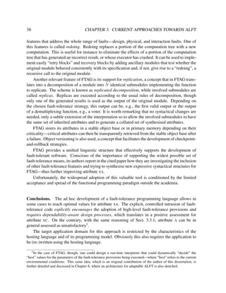 38

CHAPTER 3. CURRENT APPROACHES TOWARDS ALFT

features that address the whole range of faults—design, physical, and interaction faults. One of
this features is called redoing. Redoing replaces a portion of the computation tree with a new
computation. This is useful for instance to eliminate the effects of a portion of the computation
tree that has generated an incorrect result, or whose executor has crashed. It can be used to implement easily “retry blocks” and recovery blocks by adding ancillary modules that test whether the
original module behaved consistently with its speciﬁcation and, if not, give rise to a “redoing”, a
recursive call to the original module.
Another relevant feature of FTAG is its support for replication, a concept that in FTAG translates into a decomposition of a module into N identical submodules implementing the function
to replicate. The scheme is known as replicated decomposition, while involved submodules are
called replicas. Replicas are executed according to the usual rules of decomposition, though
only one of the generated results is used as the output of the original module. Depending on
the chosen fault-tolerance strategy, this output can be, e.g., the ﬁrst valid output or the output
of a demultiplexing function, e.g., a voter. It is worth remarking that no syntactical changes are
needed, only a subtle extension of the interpretation so to allow the involved submodules to have
the same set of inherited attributes and to generate a collated set of synthesised attributes.
FTAG stores its attributes in a stable object base or in primary memory depending on their
criticality—critical attributes can then be transparently retrieved from the stable object base after
a failure. Object versioning is also used, a concept that facilitates the development of checkpointand-rollback strategies.
FTAG provides a uniﬁed linguistic structure that effectively supports the development of
fault-tolerant software. Conscious of the importance of supporting the widest possible set of
fault-tolerance means, its authors report in the cited paper how they are investigating the inclusion
of other fault-tolerance features and trying to synthesise new expressive syntactical structures for
FTAG—thus further improving attribute SA.
Unfortunately, the widespread adoption of this valuable tool is conditioned by the limited
acceptance and spread of the functional programming paradigm outside the academia.

Conclusions. The ad hoc development of a fault-tolerance programming language allows in
some cases to reach optimal values for attribute SA. The explicit, controlled intrusion of faulttolerance code explicitly encourages the adoption of high-level fault-tolerance provisions and
requires dependability-aware design processes, which translates in a positive assessment for
attribute SC. On the contrary, with the same reasoning of Sect. 3.3.1, attribute A can be in
general assessed as unsatisfactory5 .
The target application domain for this approach is restricted by the characteristics of the
hosting language and of its programming model. Obviously this also requires the application to
be (re-)written using the hosting language.
5

In the case of FTAG, though, one could design a run-time interpreter that could dynamically “decide” the
“best” values for the parameters of the fault-tolerance provisions being executed—where “best” refers to the current
environmental conditions. This same idea, which is an original contribution of the author of this dissertation, is
further detailed and discussed in Chapter 8, where an architecture for adaptable ALFT is also sketched.

 