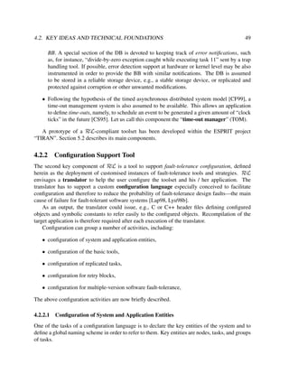 4.2. KEY IDEAS AND TECHNICAL FOUNDATIONS

49

BB. A special section of the DB is devoted to keeping track of error notiﬁcations, such
as, for instance, “divide-by-zero exception caught while executing task 11” sent by a trap
handling tool. If possible, error detection support at hardware or kernel level may be also
instrumented in order to provide the BB with similar notiﬁcations. The DB is assumed
to be stored in a reliable storage device, e.g., a stable storage device, or replicated and
protected against corruption or other unwanted modiﬁcations.
• Following the hypothesis of the timed asynchronous distributed system model [CF99], a
time-out management system is also assumed to be available. This allows an application
to deﬁne time-outs, namely, to schedule an event to be generated a given amount of “clock
ticks” in the future [CS95]. Let us call this component the “time-out manager” (TOM).
A prototype of a RεL-compliant toolset has been developed within the ESPRIT project
“TIRAN”. Section 5.2 describes its main components.

4.2.2

Conﬁguration Support Tool

The second key component of RεL is a tool to support fault-tolerance conﬁguration, deﬁned
herein as the deployment of customised instances of fault-tolerance tools and strategies. RεL
envisages a translator to help the user conﬁgure the toolset and his / her application. The
translator has to support a custom conﬁguration language especially conceived to facilitate
conﬁguration and therefore to reduce the probability of fault-tolerance design faults—the main
cause of failure for fault-tolerant software systems [Lap98, Lyu98b].
As an output, the translator could issue, e.g., C or C++ header ﬁles deﬁning conﬁgured
objects and symbolic constants to refer easily to the conﬁgured objects. Recompilation of the
target application is therefore required after each execution of the translator.
Conﬁguration can group a number of activities, including:
• conﬁguration of system and application entities,
• conﬁguration of the basic tools,
• conﬁguration of replicated tasks,
• conﬁguration for retry blocks,
• conﬁguration for multiple-version software fault-tolerance,
The above conﬁguration activities are now brieﬂy described.
4.2.2.1

Conﬁguration of System and Application Entities

One of the tasks of a conﬁguration language is to declare the key entities of the system and to
deﬁne a global naming scheme in order to refer to them. Key entities are nodes, tasks, and groups
of tasks.

 