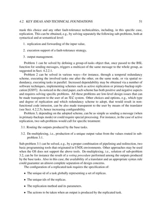 4.2. KEY IDEAS AND TECHNICAL FOUNDATIONS

51

mask this choice and any other fault-tolerance technicalities, including, in this speciﬁc case,
replication. This can be obtained, e.g., by solving separately the following sub-problems, both at
syntactical and at semantical level:
1. replication and forwarding of the input value,
2. execution support of a fault-tolerance strategy,
3. output management.
Problem 1 can be solved by deﬁning a group-of-tasks object that, once passed to the BSL
function for sending messages, triggers a multicast of the same message to the whole group, as
suggested in Sect. 4.2.2.1.
Problem 2 can be solved in various ways—for instance, through a temporal redundancy
scheme, executing the involved tasks one after the other, on the same node, or via spatial redundancy, executing tasks in parallel. Increased dependability may be obtained via a number of
software techniques, implementing schemes such as active replication or primary-backup replication [GS97]. As noticed in the cited paper, each scheme has both positive and negative aspects
and requires solving speciﬁc problems. All these problems are low-level design issues that can
be made transparent to the user of an RεL system. Other choices and options, e.g., which type
and degree of replication and which redundancy scheme to adopt, that would result in nonfunctional code intrusion, can be also made transparent to the user by means of the translator
(see Sect. 4.2.2.5), hence increasing conﬁgurability.
Problem 3, depending on the adopted scheme, can be as simple as sending a message (when
in primary-backups mode) or could require special processing. For instance, in the case of active
replication, two sub-problems would call for speciﬁc treatment:
3.1. Routing the outputs produced by the base tasks.
3.2. De-multiplexing, i.e., production of a unique output value from the values routed in subproblem 3.1.
Sub-problem 3.1 can be solved, e.g., by a proper combination of pipelining and redirection, two
basic programming tools that originated in UNIX environments. Other approaches may be used
when the OS does not support the above tools. De-multiplexing, i.e., solution of sub-problem
3.2, can be for instance the result of a voting procedure performed among the outputs produced
by the base tasks. Also in this case, the availability of a translator and an appropriate syntax rule
could guarantee an almost complete separation of design concerns.
The conﬁguration of a replicated task requires the speciﬁcation of:
• The unique-id of a task globally representing a set of replicas.
• The unique-ids of the replicas.
• The replication method and its parameters.
• The actions to be taken when an output is produced by the replicated task.

 