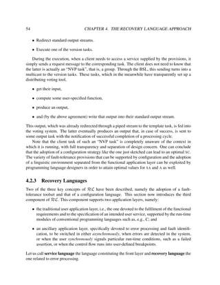 54

CHAPTER 4. THE RECOVERY LANGUAGE APPROACH
• Redirect standard output streams.
• Execute one of the version tasks.

During the execution, when a client needs to access a service supplied by the provisions, it
simply sends a request message to the corresponding task. The client does not need to know that
the latter is actually an “NVP task”, that is, a group. Through the BSL, this sending turns into a
multicast to the version tasks. These tasks, which in the meanwhile have transparently set up a
distributing voting tool,
• get their input,
• compute some user-speciﬁed function,
• produce an output,
• and (by the above agreement) write that output into their standard output stream.
This output, which was already redirected through a piped stream to the template task, is fed into
the voting system. The latter eventually produces an output that, in case of success, is sent to
some output task with the notiﬁcation of successful completion of a processing cycle.
Note that the client task of such an “NVP task” is completely unaware of the context in
which it is running, with full transparency and separation of design concern. One can conclude
that the adoption of a conﬁguration strategy like the one just sketched can lead to an optimal SC.
The variety of fault-tolerance provisions that can be supported by conﬁguration and the adoption
of a linguistic environment separated from the functional application layer can be exploited by
programming language designers in order to attain optimal values for SA and A as well.

4.2.3

Recovery Languages

Two of the three key concepts of RεL have been described, namely the adoption of a faulttolerance toolset and that of a conﬁguration language. This section now introduces the third
component of RεL. This component supports two application layers, namely:
• the traditional user application layer, i.e., the one devoted to the fulﬁlment of the functional
requirements and to the speciﬁcation of an intended user service, supported by the run-time
modules of conventional programming languages such as, e.g., C; and
• an ancillary application layer, speciﬁcally devoted to error processing and fault identiﬁcation, to be switched in either asynchronously, when errors are detected in the system,
or when the user synchronously signals particular run-time conditions, such as a failed
assertion, or when the control ﬂow runs into user-deﬁned breakpoints.
Let us call service language the language constituting the front layer and recovery language the
one related to error processing.

 