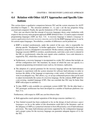 58

CHAPTER 4. THE RECOVERY LANGUAGE APPROACH

4.4

Relation with Other ALFT Approaches and Speciﬁc Limitations

This section draws a qualitative comparison between RεL and the system structures for ALFT
described in Chapter 3. The structural attributes SC, SA and A are the key properties being
assessed and compared. Finally, the speciﬁc limitations of RεL are summarised.
First, one can observe that the concept of recovery languages shows some similarities with
respect to the recovery meta-program approach (RMP, deﬁned in Sect. 3.5) and to aspect-oriented
programming languages (AOP, see Sect. 3.4). A recovery language is indeed a language to
express application-level error recovery concerns, as it is for the RMP language and as it can be
for custom aspect languages. Nevertheless, a number of differences can be pointed out:
• RMP is invoked synchronously, under the control of the user, who is responsible for
placing speciﬁc “breakpoints” in his/her application. Control is transferred to the metaprogram as soon as a breakpoint is encountered. On the contrary, using the RεL, a recovery
language executor (RINT) is awoken, asynchronously, each time a new error is entered in
the DB, or synchronously, when the user signals some condition. Less code intrusion is
required by RεL, which thus reaches better SC.
• Furthermore, a recovery language is incorporated in a wider RεL scheme that includes an
off-line conﬁguration tool—the translator, by means of which the user can specify in a
separate programming environment issues such as, for instance, replication.
• The adoption of a special grammar for the recovery language allows the fault-tolerance
designer to experiment with the system structure for software fault-tolerance in order to
increase the ability of the language at expressing a wide variety of fault-tolerance provisions in an adequate way. This allows, e.g., to set up a reﬁnement process that can be used
to adjust incrementally the syntax of a recovery language. On the contrary, RMP opted for
a pre-existing, standard language (CSP). One can conclude that RεL may be better than
RMP with respect to attribute SA.
• To date, RMP is only available on a prototypic system [ADG+ 90]. On the other hand, a
RεL prototypic architecture has been developed on a number of hardware platforms (see
Sect. 5.1).
Furthermore, with respect to AOP, one can ﬁrst observe that:
• Both approaches reach optimal separation of the design concerns (attribute SC).
• Very limited research has been conducted so far on the design of fault-tolerance aspect
languages—as far as the author of this dissertation could ﬁnd in the literature—and on
the adequacy of AOP as a syntactical structure to host efﬁcaciously a set of fault-tolerance
provisions. The many fault-tolerance provisions supported by the conﬁguration language
and a proper syntax for the recovery language can guarantee adequate degrees of SA for
the RεL.

 