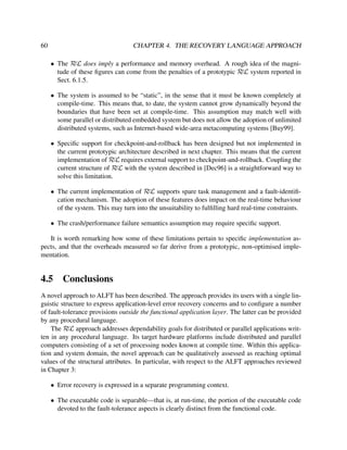60

CHAPTER 4. THE RECOVERY LANGUAGE APPROACH
• The RεL does imply a performance and memory overhead. A rough idea of the magnitude of these ﬁgures can come from the penalties of a prototypic RεL system reported in
Sect. 6.1.5.
• The system is assumed to be “static”, in the sense that it must be known completely at
compile-time. This means that, to date, the system cannot grow dynamically beyond the
boundaries that have been set at compile-time. This assumption may match well with
some parallel or distributed embedded system but does not allow the adoption of unlimited
distributed systems, such as Internet-based wide-area metacomputing systems [Buy99].
• Speciﬁc support for checkpoint-and-rollback has been designed but not implemented in
the current prototypic architecture described in next chapter. This means that the current
implementation of RεL requires external support to checkpoint-and-rollback. Coupling the
current structure of RεL with the system described in [Dec96] is a straightforward way to
solve this limitation.
• The current implementation of RεL supports spare task management and a fault-identiﬁcation mechanism. The adoption of these features does impact on the real-time behaviour
of the system. This may turn into the unsuitability to fulﬁlling hard real-time constraints.
• The crash/performance failure semantics assumption may require speciﬁc support.

It is worth remarking how some of these limitations pertain to speciﬁc implementation aspects, and that the overheads measured so far derive from a prototypic, non-optimised implementation.

4.5

Conclusions

A novel approach to ALFT has been described. The approach provides its users with a single linguistic structure to express application-level error recovery concerns and to conﬁgure a number
of fault-tolerance provisions outside the functional application layer. The latter can be provided
by any procedural language.
The RεL approach addresses dependability goals for distributed or parallel applications written in any procedural language. Its target hardware platforms include distributed and parallel
computers consisting of a set of processing nodes known at compile time. Within this application and system domain, the novel approach can be qualitatively assessed as reaching optimal
values of the structural attributes. In particular, with respect to the ALFT approaches reviewed
in Chapter 3:
• Error recovery is expressed in a separate programming context.
• The executable code is separable—that is, at run-time, the portion of the executable code
devoted to the fault-tolerance aspects is clearly distinct from the functional code.

 
