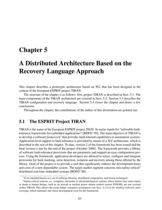 Chapter 5
A Distributed Architecture Based on the
Recovery Language Approach
This chapter describes a prototypic architecture based on RεL that has been designed in the
context of the European ESPRIT project TIRAN.
The structure of the chapter is as follows: ﬁrst, project TIRAN is described in Sect. 5.1. The
main components of the TIRAN architecture are covered in Sect. 5.2. Section 5.3 describes the
TIRAN conﬁguration and recovery language. Section 5.4 closes the chapter and draws a few
conclusions.
Throughout the chapter, the contributions of the author of this dissertation are pointed out.

5.1

The ESPRIT Project TIRAN

TIRAN is the name of the European ESPRIT project 28620. Its name stands for “tailorable faulttolerance frameworks for embedded applications” [BDFD+ 99]. The main objective of TIRAN is
to develop a software framework1 that provides fault-tolerant capabilities to automation systems.
Application-level support to fault-tolerance is provided by means of a RεL architecture, which is
described in the rest of this chapter. To date, version 2 of the framework has been issued and the
ﬁnal version is due by the end of the project (October 2000). The framework provides a library
of software fault-tolerance provisions that are parametric and support an easy conﬁguration process. Using the framework, application developers are allowed to select, conﬁgure and integrate
provisions for fault masking, error detection, isolation and recovery among those offered by the
library. Goal of the project is to provide a tool that signiﬁcantly reduces the development times
and costs of a new dependable system. The target market segment concerns non-safety-critical2
distributed real-time embedded systems [BDFD+ 00].
1

To be intended herein as a set of software libraries, distributed components, and formal techniques.
Safety-critical systems, i.e., computer, electronic or electromechanical systems whose failure may cause injury
or death to human beings, such as an aircraft or nuclear power station control system [FOL00], are not covered
within TIRAN. This allows the crash failure semantics assumption (see Sect. 4.1.2) to be satisﬁed with less strict
coverage, which translates into lower development costs for the framework.
2

63

 