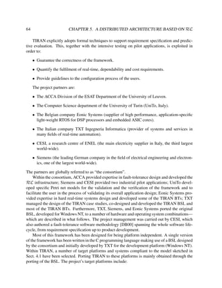 64

CHAPTER 5. A DISTRIBUTED ARCHITECTURE BASED ON RεL

TIRAN explicitly adopts formal techniques to support requirement speciﬁcation and predictive evaluation. This, together with the intensive testing on pilot applications, is exploited in
order to:
• Guarantee the correctness of the framework.
• Quantify the fulﬁlment of real-time, dependability and cost requirements.
• Provide guidelines to the conﬁguration process of the users.
The project partners are:
• The ACCA Division of the ESAT Department of the University of Leuven.
• The Computer Science department of the University of Turin (UniTo, Italy).
• The Belgian company Eonic Systems (supplier of high performance, application-speciﬁc
light-weight RTOS for DSP processors and embedded ASIC cores).
• The Italian company TXT Ingegneria Informatica (provider of systems and services in
many ﬁelds of real-time automation).
• CESI, a research centre of ENEL (the main electricity supplier in Italy, the third largest
world-wide).
• Siemens (the leading German company in the ﬁeld of electrical engineering and electronics, one of the largest world-wide).
The partners are globally referred to as “the consortium”.
Within the consortium, ACCA provided expertise in fault-tolerance design and developed the
εL infrastructure; Siemens and CESI provided two industrial pilot applications; UniTo develR
oped speciﬁc Petri net models for the validation and the veriﬁcation of the framework and to
facilitate the user in the process of validating its overall application design; Eonic Systems provided expertise in hard real-time systems design and developed some of the TIRAN BTs; TXT
managed the design of the TIRAN case studies, co-designed and developed the TIRAN BSL and
most of the TIRAN BTs. Furthermore, TXT, Siemens, and Eonic Systems ported the original
BSL, developed for Windows NT, to a number of hardware and operating system combinations—
which are described in what follows. The project management was carried out by CESI, which
also authored a fault-tolerance software methodology [DB00] spanning the whole software lifecycle, from requirement speciﬁcation up to product development.
Most of this framework has been designed for being platform independent. A single version
of the framework has been written in the C programming language making use of a BSL designed
by the consortium and initially developed by TXT for the development platform (Windows NT).
Within TIRAN, a number of target platforms and systems compliant to the model sketched in
Sect. 4.1 have been selected. Porting TIRAN to these platforms is mainly obtained through the
porting of the BSL. The project’s target platforms include:

 