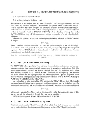 CHAPTER 5. A DISTRIBUTED ARCHITECTURE BASED ON RεL

68

6. A tool responsible for node reboots.
7. A tool responsible for isolating a task.
Some of the BTs (such as the level 1.1 BTs with numbers 1–4) are application-level software
tools, others (for instance, the level-1.2 BTs number 5–7) provide hooks to lower-level services.
Most of these tools have been designed and developed by Eonic Systems and have been especially conceived in order to meet hard real-time requirements. A deeper description of some
of these tools can be found in [DBC+ 98, DTDF+ 99]. As a side effect of using these tools,
the TIRAN BB (see Sect. 5.2.4) is transparently notiﬁed of a number of events related to faulttolerance.
Notiﬁcations generally describe the state of a given component and have the form of a 4-tuple
of integers
(c, t, u, p),
where c identiﬁes a speciﬁc condition, t is a label that speciﬁes the type of BT, u is the uniqueid of either a task, or a group of tasks, or a node, and p is a possibly empty list of optional
arguments. Within TIRAN, function RaiseEvent is used to forward notiﬁcations. Function
RaiseEvent has the following prototype:
int RaiseEvent(int condition, int actor, TIRAN TASK ID uniqueId,
int nargs, ...).

5.2.2

The TIRAN Basic Services Library

The TIRAN BSL offers speciﬁc services including communication, task creation and management, access to the local hardware clock, management of semaphores, and so forth. This BSL
supports multicasting: messages are sent to so-called “logicals,” i.e., groups of tasks. It has
been purposely designed by TXT and the TIRAN Consortium and developed by TXT, Siemens
and Eonic Systems for the target platforms and operating systems. Speciﬁc adaptation layers
may be designed for mapping existing communication libraries, such as MPI/RT [KSR98] or
PVM [GBD+ 94, DFM92], to the TIRAN BSL.
As a side effect of using some of the BSL functions, the TIRAN BB (see Sect. 5.2.4) can be
transparently notiﬁed of events such as a successful spawning of a task, or the failure state of a
communication primitive. BSL notiﬁcations are similar to BT notiﬁcations—4-tuples of integers
(c, t, u, p),
where c and p are as in Sect. 5.2.1, while in this context t is a label that speciﬁes the class of BSL
services and u is the unique-id of the task that experienced condition c.
A full description of the TIRAN BSL can be found in [CSV+ 99].

5.2.3

The TIRAN Distributed Voting Tool

As already mentioned, the TIRAN DMs are distributed, high-level fault-tolerance provisions that
can be used to facilitate the development of dependable services. The TIRAN DMs include:

 